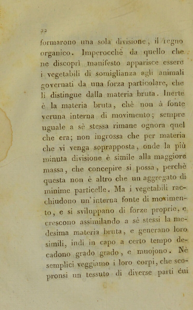 2 2 formarono una sola divisione , il legno organico. Imperocché da quello clic nc discoprì manifesto apparisce essere i vegetabili di somiglianza agli animali governati da una forza particolare, che li distingue dalla materia bruta . Inerte è la materia bruta, che non a fonte veruna interna di movimento ; sempre uguale a sè stessa rimane ognora quel che era; non ingrossa che per materia die vi venga soprapposta, onde la più minuta divisione è simile alla maggiore massa, che concepire si possa, perchè questa non è altro che un aggregato di minime particelle. Ma i vegetabili rac- chiudono un’interna fonte di movimen- to , e si sviluppano di forze proprio, e crescono assimilando a sè stessi la me- desima materia bruta, e generano loro simili, indi in capo a certo tempo de- cadono grado grado, e muojono. Ne semplici veggiamo i loro corpi, clic sco- pronsi un tessuto di diverse parti cui