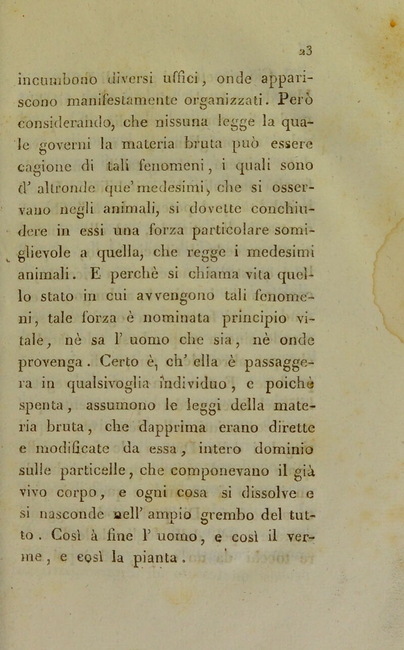 incombono diversi uffici, onde appari- scono manifestamente organizzati. Però considerando, che nissuna legge la qua- le governi la materia bruta può essere cagione di tali fenomeni, i quali sono cY altronde qùe’medesimi, che si osser- vano negli animali, si dovette conchiu- dere in essi una forza particolare somi- glievole a quella, che regge i medesimi animali. E perchè si chiama vita quel- lo stato in cui avvengono tali fenome- ni, tale forza è nominata principio vi- tale, nè sa f uomo che sia, nè onde provenga . Certo è, eh5 ella è passagge- ra in qualsivoglia individuo, e poiché spenta, assumono le leggi della mate- ria bruta, che dapprima erano dirette e modificate da essa, intero dominio sulle particelle, che componevano il già vivo corpo, e ogni cosa si dissolve e si nasconde aelf ampio grembo del tut- to . Così à fine 1’ uomo, e così il ver- me , e così la pianta .