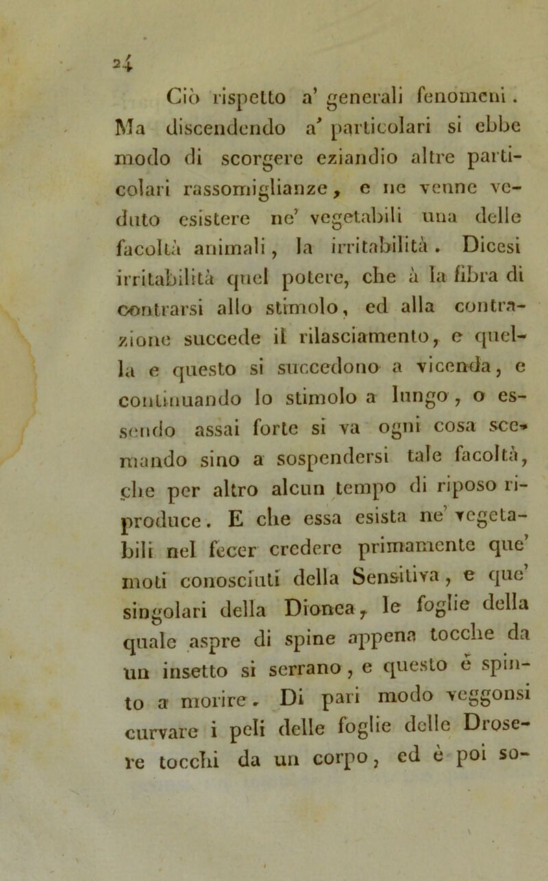 Ciò rispetto a’ generali fenomeni. Ma discendendo a' particolari si ebbe modo di scorgere eziandio altre parti- colari rassomiglianze, e ne venne ve- duto esistere ne’ vegetabili una delle facoltà animali, la irritabilità. Dicesi irritabilità quel potere, che à la fibra di centrarsi allo stimolo, ed alla contra- zione succede il rilasciamento, e quel- la e questo si succedono a vicenda, e continuando lo stimolo a lungo, o es- sendo assai forte si va ogni cosa sce» mando sino a sospendersi tale facolta, che per altro alcun tempo di riposo ri- produce. E che essa esista ne vegeta- bili nel fecer credere primamente que moti conosciuti della Sensitiva , e que singolari della Dionea, le fogne della quale aspre di spine appena tocche da un insetto si serrano , e questo e spin- to a morire - Di pari modo veggonsi curvare i peli delle foghe delle Diose- re tocchi da un corpo, ed è poi so-