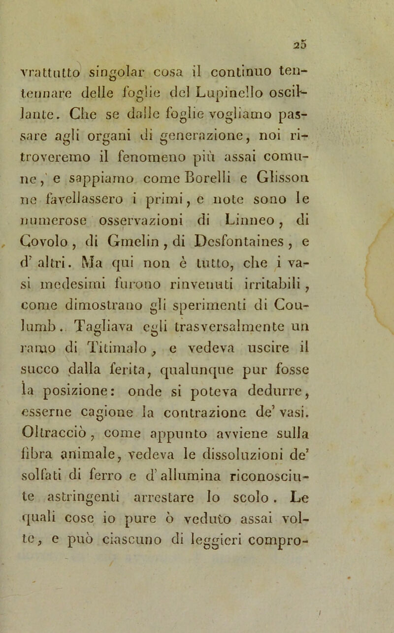 20 vrattutto singoiar cosa il continuo ten- tennare delle foglie del Lupi nello oscu- lante. Che se dalle foglie vogliamo pas- sare agli organi di generazione, noi ri- troveremo il fenomeno più assai comu- ne ,' e sappiamo come Borelli e Glisson ne favellassero i primi, e note sono le numerose osservazioni di Linneo, di Covolo , di Gmelin , di Dcsfontaines , e d'altri. Ma qui non è tutto, che i va- si medesimi furono rinvenuti irritabili , come dimostrano gli sperimenti di Cou- lumb. Tagliava egli trasversalmente un ramo di Titimalo , e vedeva uscire il succo dalla ferita, qualunque pur fosse la posizione: onde si poteva dedurre, esserne cagione la contrazione de’ vasi. Oltracciò , come appunto avviene sulla fibra animale, vedeva le dissoluzioni de’ solfati di ferro e d’allumina riconosciu- te astringenti arrestare lo scolo. Le quali cose io pure ò veduto assai vol- te , e può ciascuno di leggieri compro-