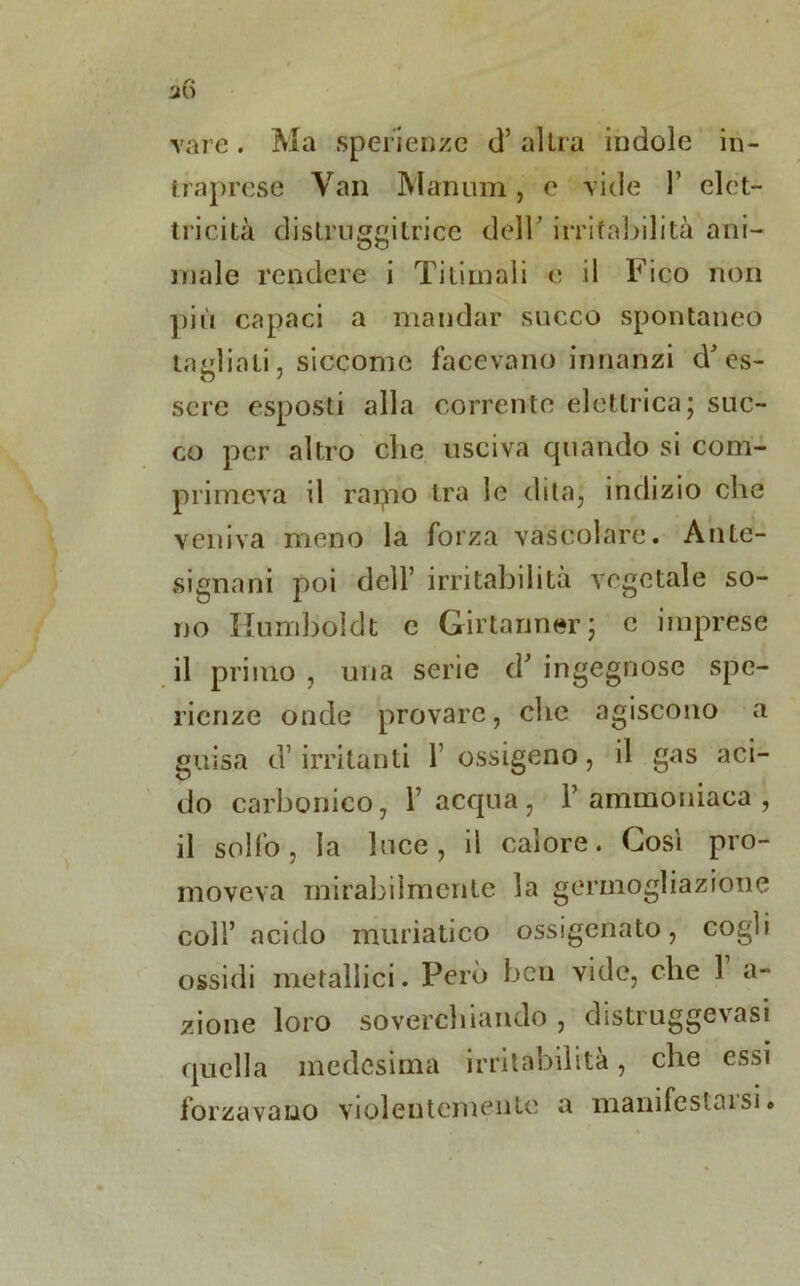 vare. Ma sperienzc d’ altra indole in- traprese Van Manum , e vide 1’ elet- tricità distruggitrice dell’ irritabilità ani- male rendere i Titiinali e il Fico non più capaci a mandar succo spontaneo indiati, siccome facevano innanzi cV es- sere esposti alla corrente elettrica; suc- co per altro clic usciva quando si com- primeva il rapio tra le dita; indizio che veniva meno la forza vascolare. Ante- signani poi dell’ irritabilità vegetale so- no Humboldt e Girtarmer; e imprese il primo , una serie eh ingegnose spe- rierize onde provare, clic agiscono a guisa d’ irritanti l’ossigeno, il gas aci- do carbonico, l’acqua, l’ammoniaca, il solfo, la luce, il calore. Cosi pro- moveva mirabilmente la germogliazione coll’acido muriatico ossigenato, cogli ossidi metallici. Però ben vide, che 1 a- zione loro soverchiando , distruggevasi quella medesima irritabilità, che essi forzavano violentemente a manifestai si.