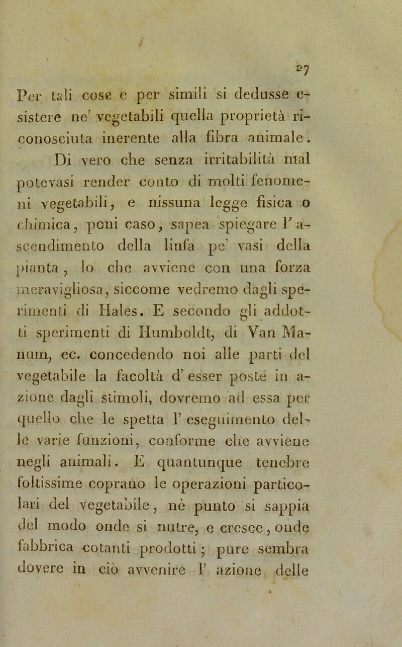 *7 Per uli cose e per simili si dedusse e- sistere ne’ vegetabili quella proprietà ri- conosciuta inerente alla fibra animale. Di vero che senza irritabilità mal potè vasi render conto di molti fenome- ni vegetabili, e nissuna legge fisica o chimica, poni caso, sapea spiegare V a- scendimento della linfa pe vasi della pianta , lo che avviene con una forza meravigliosa, siccome vedremo dagli spe- rimenti di Hales. E secondo gli addot- ti sperimenti di Humboldt, di Van Ma- num, ec. concedendo noi alle parti del vegetabile la facoltà d esser poste in a- zione dagli stimoli, dovremo ad essa per quello che le spetta Y eseguimento del- le varie funzioni, conforme clic avviene negli animali. E quantunque tenebre foltissime coprano le operazioni partico- lari del vegetabile, nè punto si sappia del modo onde si nutre, e cresce, onde fabbrica cotanti prodotti ; pure sembra dovere in ciò avvenire V azione delle