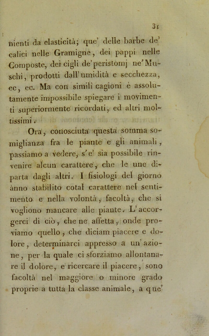 3r nienti da elasticità; que’ delle barbe de1 calici nelle Gramigne, dei pappi nelle Composte, dei cigli de’peristoinj ne'Mu- schi , prodotti dall’umidità e secchezza, ec, ec. Ma con simili cagioni è assolu- tamente impossibile spiegare i movimen- ti superiormente ricordati, ed altri mol- tissimi . Ora, conosciuta questa somma so- miglianza fra le piante e gli animali , passiamo a vedere, s'e’ sia possibile rin- venire alcun carattere, che le unc di- parta dagli altri. I fisiologi del giorno anno stabilito cotal carattere nel senti- mento e nella volontà, facoltà, che si vogliono mancare alle piante. L’accor- gerci di ciò, cilene affetta, onde pro- viamo quello , che diciatti piacere e do- lore , determinarci appresso a un azio- ne , per la quale ci sforziamo allontana- re il dolore, e ricercare il piacere, sono facoltà nel maggiore o minore grado proprie a tutta la classe animale, a que'