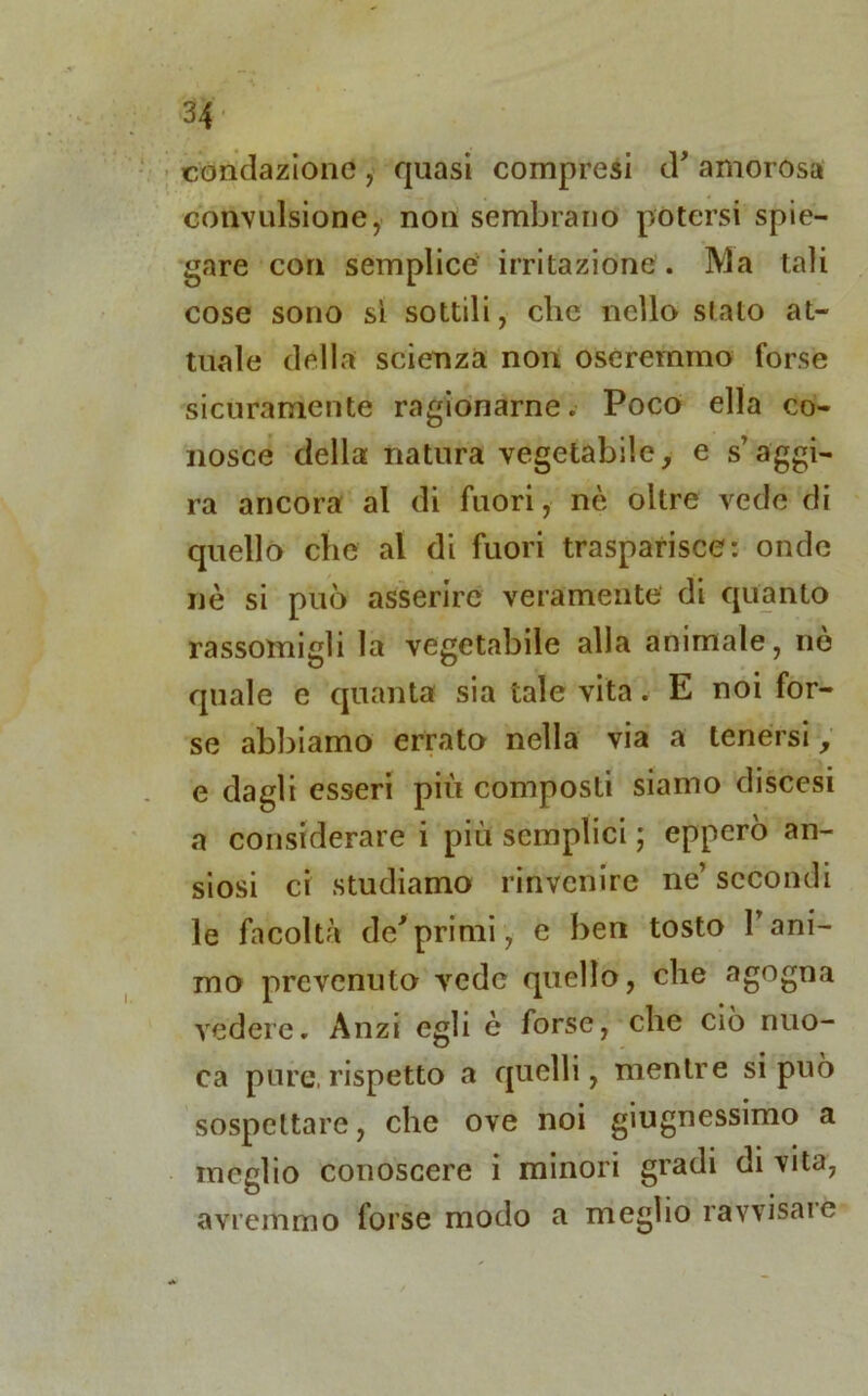 condazione , quasi compresi (T amorosa convulsione, non sembrano potersi spie- gare con semplice irritazione. Ma tali cose sono sì sottili, clic nello slato at- tuale della scienza non oseremmo forse sicuramente ragionarne. Poco ella co- nosce della natura vegetabile, e s’aggi- ra ancora al di fuori, nè oltre vede di quello che al di fuori trasparisce: onde nè si può asserire veramente di quanto rassomigli la vegetabile alla animale, nò quale e quanta sia tale vita. E noi for- se abbiamo errato nella via a tenersi, e dagli esseri più composti siamo discesi a considerare i più semplici ; epperò an- siosi ci studiamo rinvenire ne’ secondi le facoltà de'primi, e ben tosto l’ani- mo prevenuto vede quello, che agogna vedere. Anzi egli è forse, che ciò nuo- ra pure,rispetto a quelli, mentre si può sospettare, che ove noi giugnessimo a meglio conoscere i minori gradi di vita, avremmo forse modo a meglio ravvisare