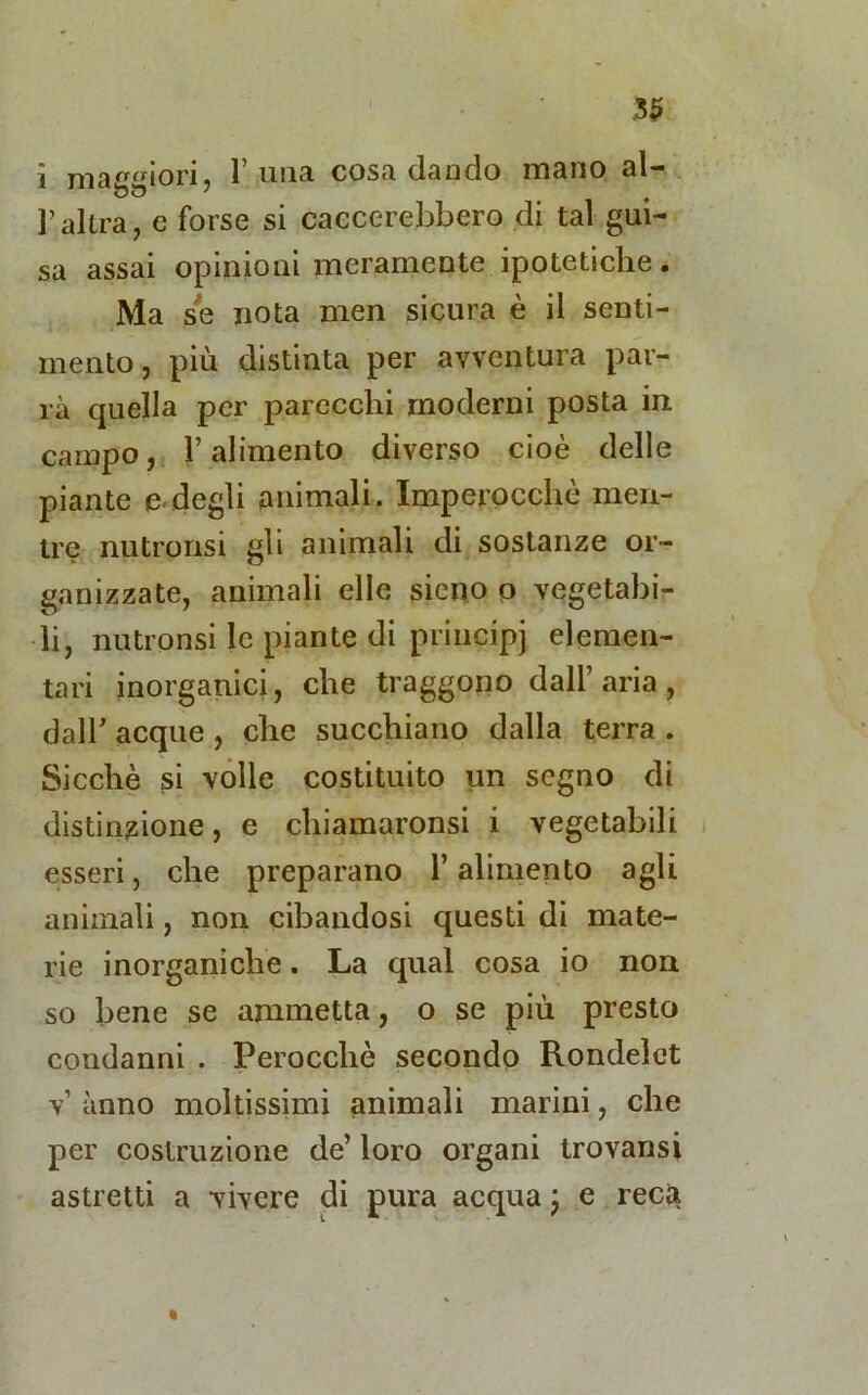 i madori, l’ima cosa dando mano al- raltra, e forse si calerebbero di tal gui- sa assai opinioni meramente ipotetiche. Ma se nota men sicura è il senti- mento, più distinta per avventura par- rà quella per parecchi moderni posta in campo, l’alimento diverso cioè delle piante e-degli animali. Imperocché men- tre nutronsi gli animali di sostanze or- ganizzate, animali elle sieno o vegetabi- li, nutronsi le piante di principi elemen- tari inorganici, che traggono dall’ aria , dall acque , che succhiano dalla terra . Sicché si volle costituito un segno di distinzione, e chiamaronsi i vegetabili esseri, che preparano l’alimento agli animali, non cibandosi questi di mate- rie inorganiche. La qual cosa io non so bene se ammetta, o se più presto condanni . Perocché secondo Rondelct v’ anno moltissimi animali marini, che per costruzione de’ loro organi trovansi astretti a vivere di pura acqua ; e recti «