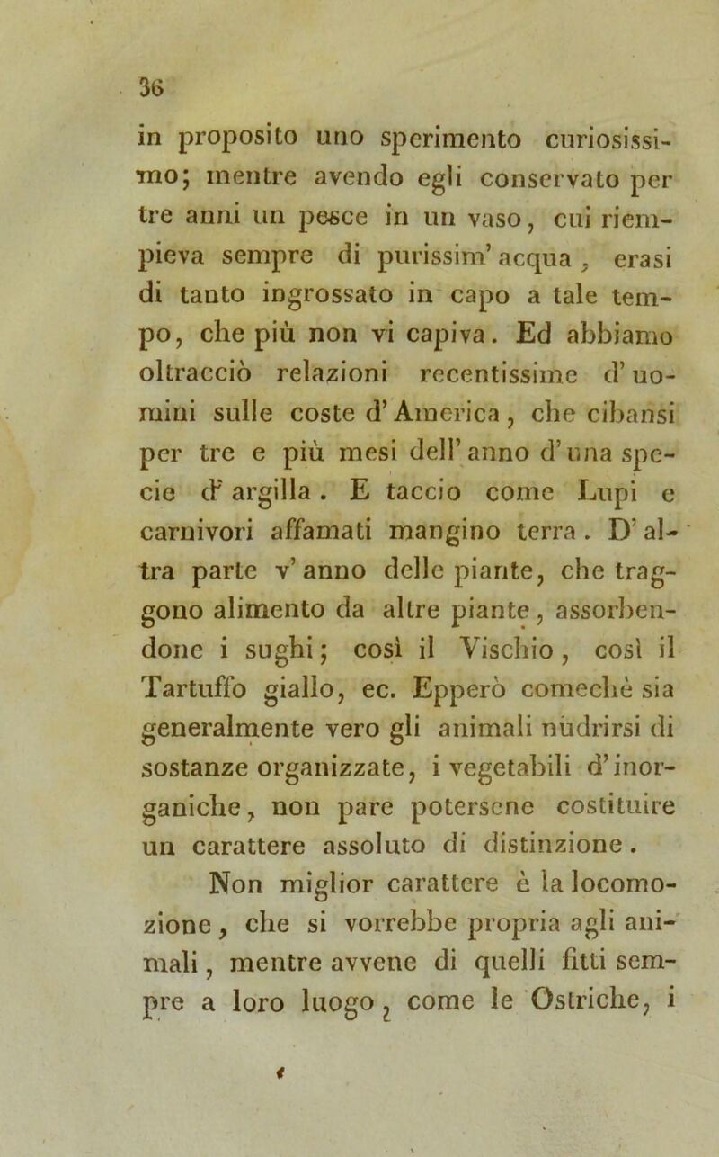 in proposito uno sperimento curiosissi- mo; mentre avendo egli conservato per tre anni un pesce in un vaso, cui riem- pieva sempre di purissim’ acqua . crasi di tanto ingrossato in capo a tale tem- po, che più non vi capiva. Ed abbiamo oltracciò relazioni recentissime d’uo- mini sulle coste d’America , che cibansi per tre e più mesi dell’anno d’una spe- cie eh argilla . E taccio come Lupi e carnivori affamati mangino terra . D’ al- tra parte v’anno delle piante, che trag- gono alimento da altre piante, assorben- done i sughi ; così il Vischio, così il Tartuffo giallo, ec. Epperò comechè sia generalmente vero gli animali nùdrirsi di sostanze organizzate, i vegetabili d’inor- ganiche, non pare potersene costituire un carattere assoluto di distinzione. Non miglior carattere è la locomo- zione , che si vorrebbe propria agli ani- mali , mentre avvene di quelli lìtli sem- pre a loro luogo ? come le Ostriche, i *