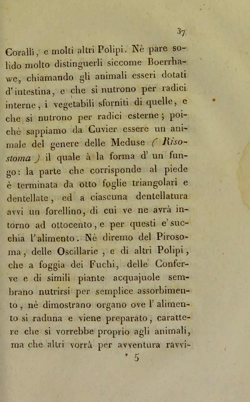 Coralli, e molti altri Polipi. Nè pare so- lido molto distinguerli siccome Boerrha- we, chiamando gli animali esseri dotati d’intestina, e che si nutrono per radici interne, i vegetabili sforniti di quelle, e che si nutrono per radici esterne ; poi- ché sappiamo da Cuvier essere un ani- male del genere delle Meduse f Jiiso~ stoma J il quale à la forma d’ un fun- go: la parte che corrisponde al piede è terminata da otto foglie triangolari e dentellate, ed a ciascuna dentellatura avvi un forellino, di cui ve ne avrà in- torno ad ottocento, e per questi e suc- chia Valimento. Nè diremo del Piroso- ma , delle Oscillarle , e di altri Polipi , che a foggia dei Fuchi, delle Confer- ve e di simili piante acquajuole sem- brano nutrirsi per semplice assorbimen- to , nè dimostrano organo ove V alimen- to si raduna e viene preparato, caratte- re che si vorrebbe proprio agli animali, ma che altri vorrà per avventura ravvi- * 5