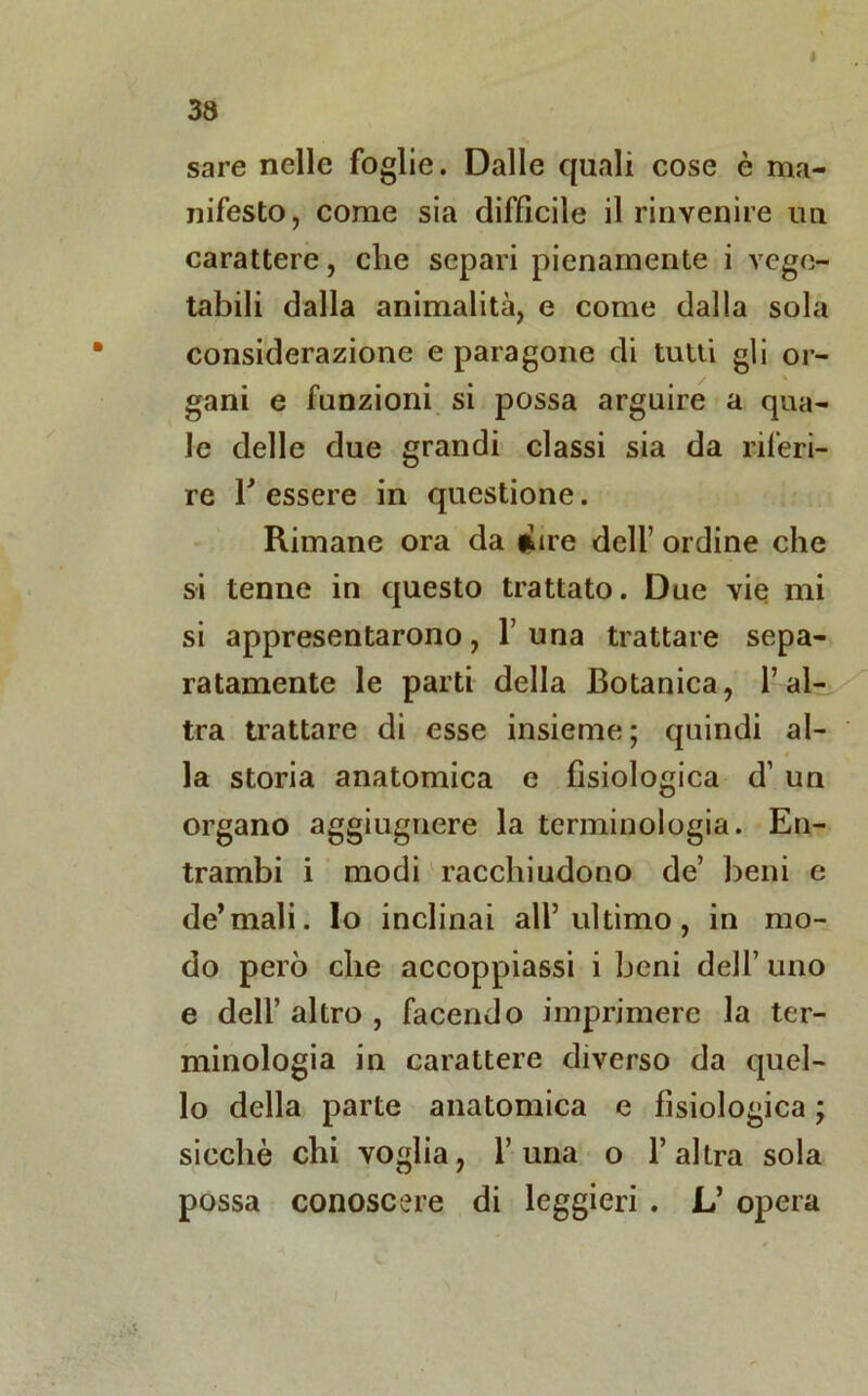 sare nelle foglie. Dalle quali cose è ma- nifesto, come sia difficile il rinvenire un carattere, che separi pienamente i vege- tabili dalla animalità, e come dalla sola considerazione e paragone di tutti gli or- gani e funzioni si possa arguire a qua- le delle due grandi classi sia da riferi- re T essere in questione. Rimane ora da inre dell’ ordine che si tenne in questo trattato. Due vie mi si appresentarono, 1’una trattare sepa- ratamente le parti della Botanica, l’al- tra trattare di esse insieme ; quindi al- la storia anatomica e fisiologica d’ un organo aggiugnere la terminologia. En- trambi i modi racchiudono de’ beni e de’mali, lo inclinai all’ultimo, in mo- do però che accoppiassi i beni dell’ uno e dell’ altro , facendo imprimere la ter- minologia in carattere diverso da quel- lo della parte anatomica e fisiologica j sicché chi voglia, l’uria o l’altra sola possa conoscere di leggieri . L’ opera