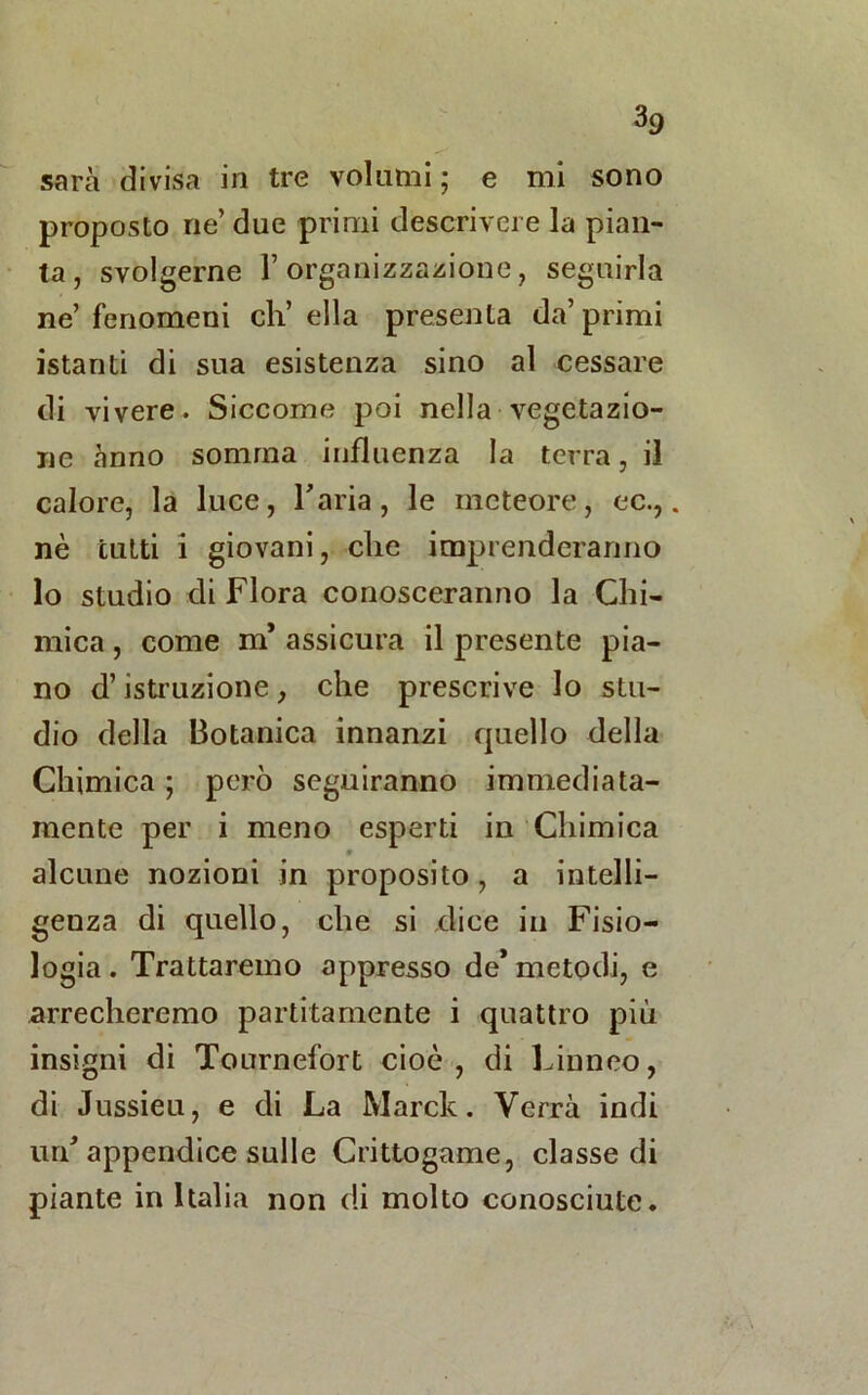 sarà divisa in tre volumi ; e mi sono proposto ne’ due primi descrivere la pian- ta, svolgerne l’organizzazione, seguirla ne’ fenomeni eh’ ella presenta da’ primi istanti di sua esistenza sino al cessare di vivere. Siccome poi nella vegetazio- ne anno somma influenza la terra, il calore, la luce, Faria, le meteore, ec.,. nè tutti i giovani, che imprenderanno lo studio di Flora conosceranno la Chi- mica , come m* assicura il presente pia- no d’istruzione, che prescrive lo stu- dio della Botanica innanzi quello della Chimica ; però seguiranno immediata- mente per i meno esperti in Chimica » alcune nozioni in proposito, a intelli- genza di quello, che si dice in Fisio- logia . Trattaremo appresso de* metodi, e arrecheremo paratamente i quattro più insigni di Tournefort cioè, di Linneo, di Jussieu, e di La Marck. Verrà indi urd appendice sulle Crittogame, classe di piante in Italia non di molto conosciute.