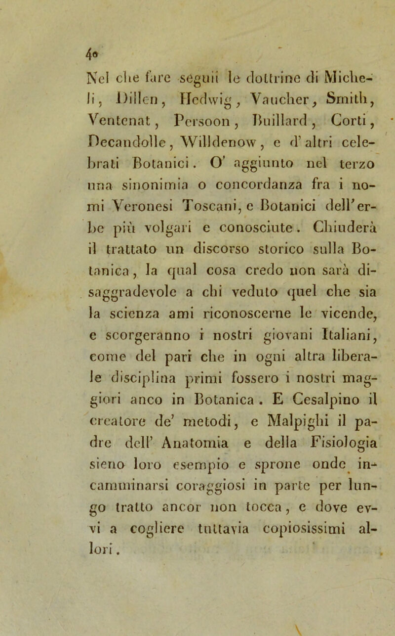 Nel elte fare seguii le dottrine di Miche- li, Dillcn , Hcdwig, Vaucher, Smith, Ventcnat, Persomi, Buillard , Corti, Decandolle, Willdenow, e d’altri cele- brati Botanici. O’ aggiunto nel terzo una sinonimia o concordanza fra i no- mi Veronesi Toscani, e Botanici dell*er- be più volgari e conosciute. Chiuderà il trattato un discorso storico sulla Bo- tanica , la cpial cosa credo non sarà di- saggradevole a chi veduto quel che sia la scienza ami riconoscerne le vicende, e scorgeranno i nostri giovani Italiani, come del pari che in ogni altra libera- le disciplina primi fossero i nostri mag- giori anco in Botanica . E Cesalpino il creatore de’ metodi, e Malpigli! il pa- dre dell’ Anatomia e della Fisiologia sieno loro esempio e sprone onde in-*- camminarsi coraggiosi in parte per lun- go tratto ancor non tocca, c dove ev-