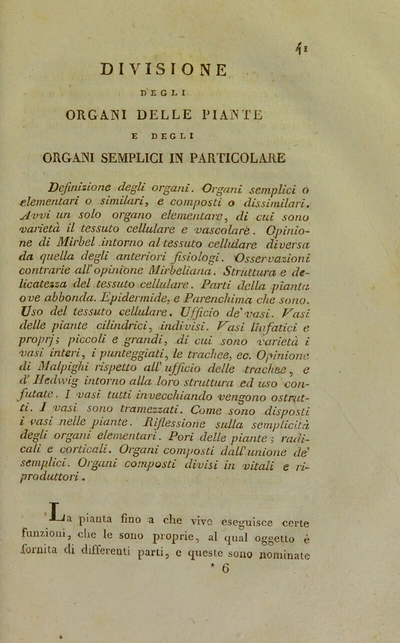 DIVISIONE DEGLI ORGANI DELLE PIANTE E DEGLI ORGANI SEMPLICI IN PARTICOLARE Definizione degli organi. Organi semplici o elementari o similari, e composti o dissimilari. Avvi un solo organo elementare, di cui sono varietà il tessuto cellulare e vascolare. Opinio- ne di Mirbel intorno al tessuto cellulare diversa da c/uella degli anteriori fisiologi. Osservazioni contrarie all’opinione Mirbeliana. Struttura e de- licatezza del tessuto cellulare. Parti della pianta ove abbonda. Epidermide, e Parenchima che sono. Uso del tessuto cellulare. Ufficio de'vasi. Vasi, delle piante cilindrici, indivisi. Vasi linfatici e proprj ; piccoli e grandi, di cui sono varietà i vasi interi, i punteggiati, le trachee, ec. Opinione di Malpighi rispetto all' ufficio delle trachee, e d’Iledwig intorno alla loro struttura ed uso con- futate . I vasi tutti invecchiando vengono ostrut- ti. 1 vasi sono tramezzati. Come sono disposti i rasi nelle piante, inflessione sulla semplicità degli organi elementari. Pori delle piante > radi- cali e corticali. Organi composti dall'unione de' semplici. Organi composti divisi in vitali e ri- produttori . pianta fino a che vive eseguisce certe funzioni, clic le sono proprie, al qual oggetto è fornita di differenti parti, e cpieste sono nominale * 6 »