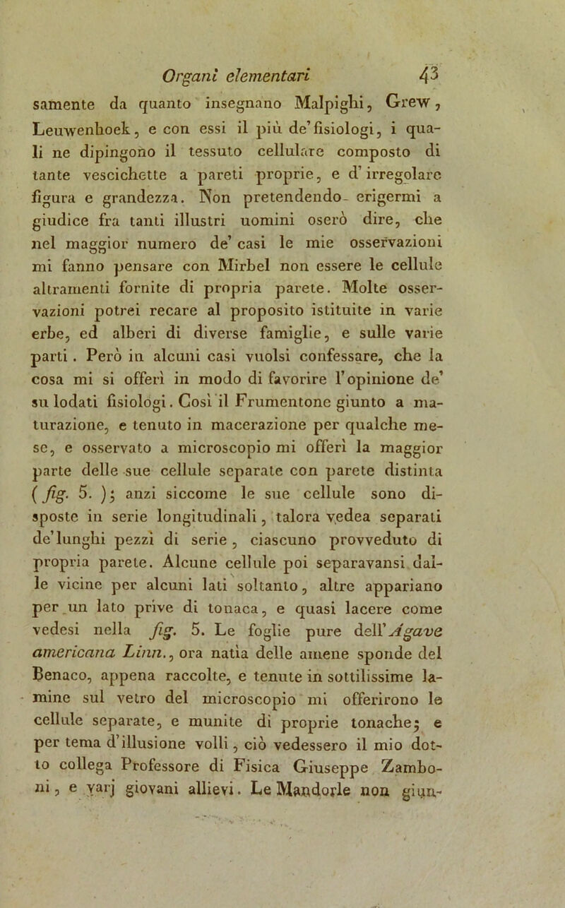 samente da quanto insegnano Malpighi, Grew, Leuwenhoek, e con essi il più de’fisiologi, i qua- li ne dipingono il tessuto cellulare composto di tante vescichette a pareti proprie, e d’irregolare figura e grandezza. Non pretendendo- erigermi a giudice fra tanti illustri uomini oserò dire, che nel maggior numero de’ casi le mie osservazioni mi fanno pensare con Mirbel non essere le cellule altramenti fornite di propria parete. Molte osser- vazioni potrei recare al proposito istituite in varie erbe, ed alberi di diverse famiglie, e sulle varie parti. Però in alcuni casi vuoisi confessare, che la cosa mi si offerì in modo di favorire l’opinione de’ su lodati fisiologi. Cosi il Frumentone giunto a ma- turazione, e tenuto in macerazione per qualche me- se, e osservato a microscopio mi offerì la maggior parte delle sue cellule separate con parete distinta ( Jìg. 5. ); anzi siccome le sue cellule sono di- sposte in serie longitudinali, talora v.edea separali de’lunghi pezzi di serie , ciascuno provveduto di propria parete. Alcune cellule poi separavansi dal- le vicine per alcuni lati soltanto, altre appariano per un lato prive di tonaca, e quasi lacere come vedesi nella fig. 5. Le foglie pure dell’yfgave americana Lina., ora natia delle amene sponde del Benaco, appena raccolte, e tenute in sottilissime la- mine sul vetro del microscopio mi offerirono le cellule separate, e munite di proprie tonache^ e per tema d illusione volli, ciò vedessero il mio dot- to collega Professore di Fisica Giuseppe Zambo- ni, e yarj giovani allievi. Le Mandorle non ginn-