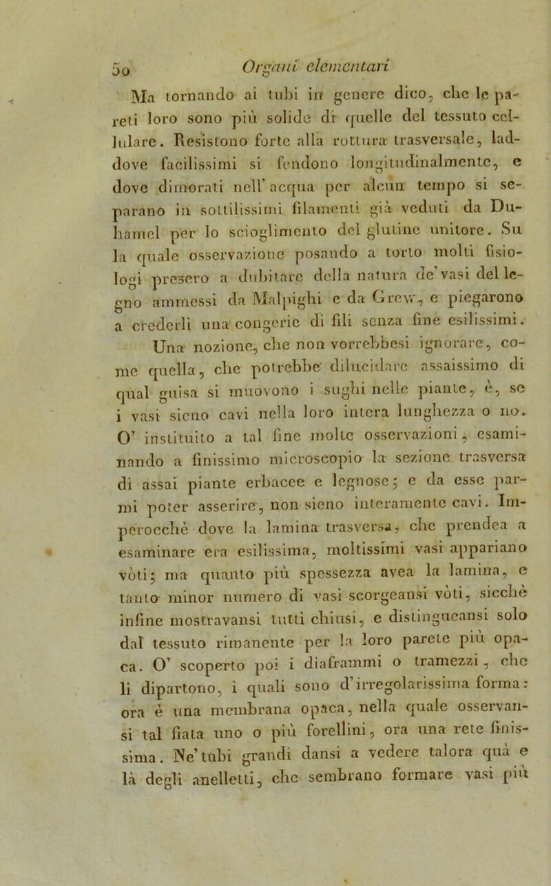 Ma tornando ai tubi in genere dico, che le pa- reti loro sono più solide dr quelle del tessuto cel- lulare. Resistono forte alla rottura trasversale, lad- dove facilissimi si fendono longitudinalmente, e dove dimorati nell’ acqua per alcun tempo si se- parano in sottilissimi filamenti già veduti da Dir- li a mol per lo scioglimento del glutine unitore. Su la quale osservazione posando a torto molti fisio- logi presero a dubitare della natura de’vasi del le- gno ammessi da Malpigli! e da Grevr, e piegarono a crederli una congerie di fili senza fine esilissimi. Una nozione, clie non vorrebbesi ignorare , co- me quella, clic potrebbe dilucidare assaissimo di qual guisa si muovono i siigui nelle piante, e, se i vasi sicno cavi nella loro intera lunghezza o no. O’ in slitui to a tal fine molte osservazioni, esami- nando a finissimo microscopio la sezione trasversa di assai piante erbacce e legnose 5 c da esse par- mi poter asserire', non sicno interamente cavi. Im- perocché dove la lamina trasversa, clic prcndea a esaminare era esilissima, moltissimi vasi appari ano vóti^ ma quanto piu spessezza avea la lamina, c tanto minor numero di vasi scorgeansi vóti, sicché infine mostravansi tutti chiusi, c disiingueansi solo dal tessuto rimanente per la loro parete più opa- ca. O’ scoperto poi i diaframmi o tramezzi , che li dipartono, i quali sono d’irregolarissima forma : ora è una membrana opaca, nella quale osservati- si tal fiata uno o più forellini, ora una rete finis- sima. Ne’ tubi grandi dansi a vedere talora qua e là degli anelici li, che sembrano formare vasi più