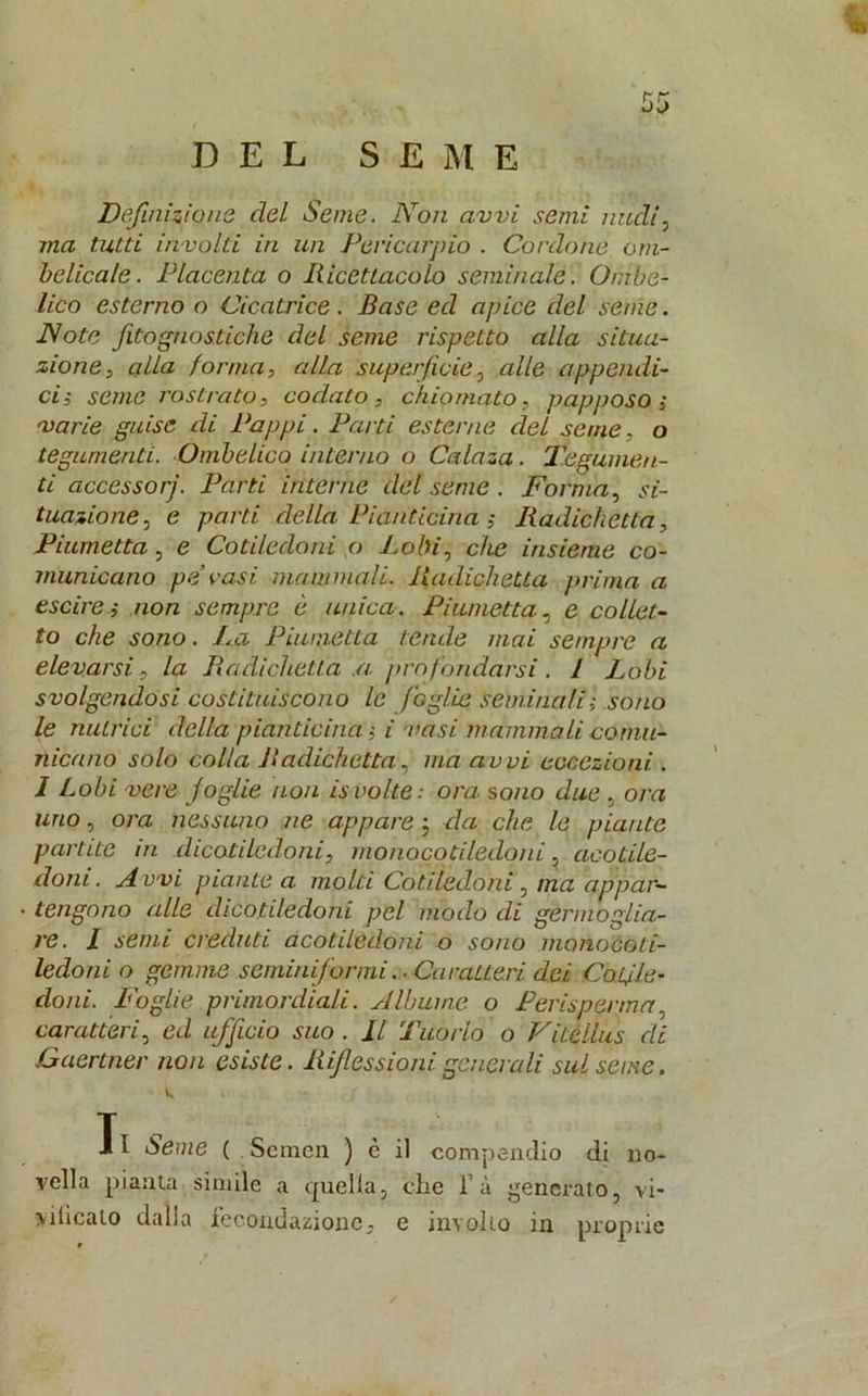 Definizione elei Seme. Non avvi semi nudi0 ma tutti involti in un Pericarpio . Cordone om- belicale. Placenta o Ricettacolo seminale. Ombe- lico esterno o Cicatrice . Base ed apice del seme. Note fitognostiche del seme rispetto alla situa- zione, alla forma, alla superfìcie, alle appendi- ci-, seme rostrato, codato, chiomato, papposo ; varie guise di Pappi. Parti esterne del seme, o tegumenti. Ombelico interno o Calaza. Tegumen- ti accessorj. Parti interne del seme . Forma, si- tuazione, e parti della Pianticina ; Radichctta, Piumetta, e Cotiledoni o Lobi, che insieme co- municano pet vasi mammoli. Radicketta prima a escire ; non sempre è unica. Piumetta., e colici- to che sono. La Piumetta tende mai sempre a elevarsi, la Radichctta .a profondarsi. 1 Lobi svolgendosi costituiscono le foglie seminali ; sono le nutrici della pianticelai vasi mammoli comu- nicano solo colla Radichetta, ma avvi eccezioni . I Lobi vere foglie non isvolte: ora sono due , ora uno, ora nessuno ne appare ; da che le piante partite in dicotiledoni, monocotiledoni, acotile- doni. A vvi piante a molti Cotiledoni, ma appar- tengono alle dicotiledoni pel modo di germoglia- re. I semi creduti acotiledoni o sono monocoti- ledoni o gemme seminiformi. . Caratteri dei Cotile- doni. Foglie primordiali. Albume o Perisperma, caratteri, ed ufficio suo . Il Tuorlo o Vitellus di Gaertner non esiste. Riflessioni generali sul seme. T i l òeme ( Semcn ) è il compendio di no- vella pianta simile a quella, che l’à generato, vi- vificato dalla fecondazione, e involto in proprie