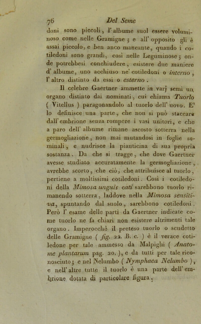 doni sono piccoli, l'albume suol essere volumi- noso come nelle Gramigne • e all’ opposito gli è assai piccolo, e ben anco mancante, quando i co- tiledoni sono grandi, così nelle Leguminose ^ on- de potrebbesi conchiudere, esistere due maniere d’albume, uno acchiuso ne’cotiledoni o interno , 1’ altro distinto da essi o esterno . Il celebre Gaertncr ammette in varj semi un, organo distinto dai nominali, cui chiama Tuorlo ( Vitellus ) paragonandolo al tuorlo dell’uovo. E’ lo definisce una parte, che non si può staccar* dall’embrione senza rompere i vasi unitori, e che a paro dell’ albume rimane ascosto sotterra nella germogliazione, non mai mutandosi in foglie se- minali , e nudrisce la pianticina di sua propria sosianza. Da che si tragge, che dove Gaertncr avesse studiato accuratamente la germogliazione, avrebbe scorto, che ciò, che attribuisce al tuorlo, pertiene a mollissimi cotiledoni. Così i cotiledo- ni della Mimosa unguis enti sarebbono tuorlo ri- manendo sotterra, laddove nella Mimosa sensiti- va, spuntando dal suolo, sarebbono cotiledoni. Però 1’ esame delle parti da Gaertncr indicate co- me tuorlo ne fa chiari non esistere altrimenti tale organo. Imperocché il preteso tuorlo o scudetto delle Gramigne ( fig. 22. 13. c. ) è il verace coti- ledone per tale ammesso da Malpighi ( Anato- rne plantarum pag. 20. ), e da tutti per tale rico- nosciuto ^ e nel Nelumbo ( Njmphaea Nelumbo ), e nell’ altre tutte il tuorlo è una parte dell’ era-