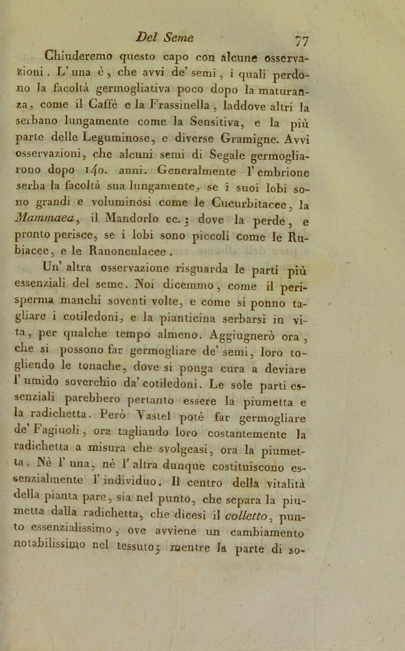 Chiuderemo questo capo con alcune osserva- zioni . L’ una è , che avvi de’ semi, i quali perdo- no la facoltà germoglia tiva poco dopo la maturan- za, come il Caffè e la Frassinella, laddove altri la serbano lungamente come la Sensitiva, e la più parte delle Leguminose, e diverse Gramigne. Avvi osservazioni, che alcuni semi di Segale germoglia- rono dopo i4o. anni. Generalmente l’embrione serba la facoltà sua lungamente, se i suoi lobi so- no grandi e voluminosi come le Cucurbitacee, la Mammaea, il Mandorlo ec. 5 dove la perde, e pronto perisce, se i lobi sono piccoli come le Ru- biacee, e le Ranonculacee . Un altra osservazione risguarda le parti più essenziali del seme. Noi dicemmo, come il peri- sperma manchi soventi volte, e come si ponno ta- gliare i cotiledoni, e la pianticina serbarsi in vi- ta, per qualche tempo almeno. Aggiugnerò ora, die si possono far germogliare de’semi, loro to- gliendo le tonache, dove si ponga cura a deviare l’umido soverchio da’cotiledoni. Le sole parti es- senziali parebbero pertanto essere la piumetta e la radichetta. Però V astel potè far germogliare de Fagiuoli, ora tagliando loro costantemente la radichetta a misura che svolgeasi, ora la piumet- ta. Ne 1 una, ne 1 altra dunque costituiscono es- senzialmente 1 individuo. Il centro della vitalità della pianta pare, sia nel punto, che separa la piu- metta dalla radichetta, che dicesi il colletto, pun- to essenzialissimo, ove avviene un cambiamento notabilissimo nel tessuto^ mentre la parte di so-