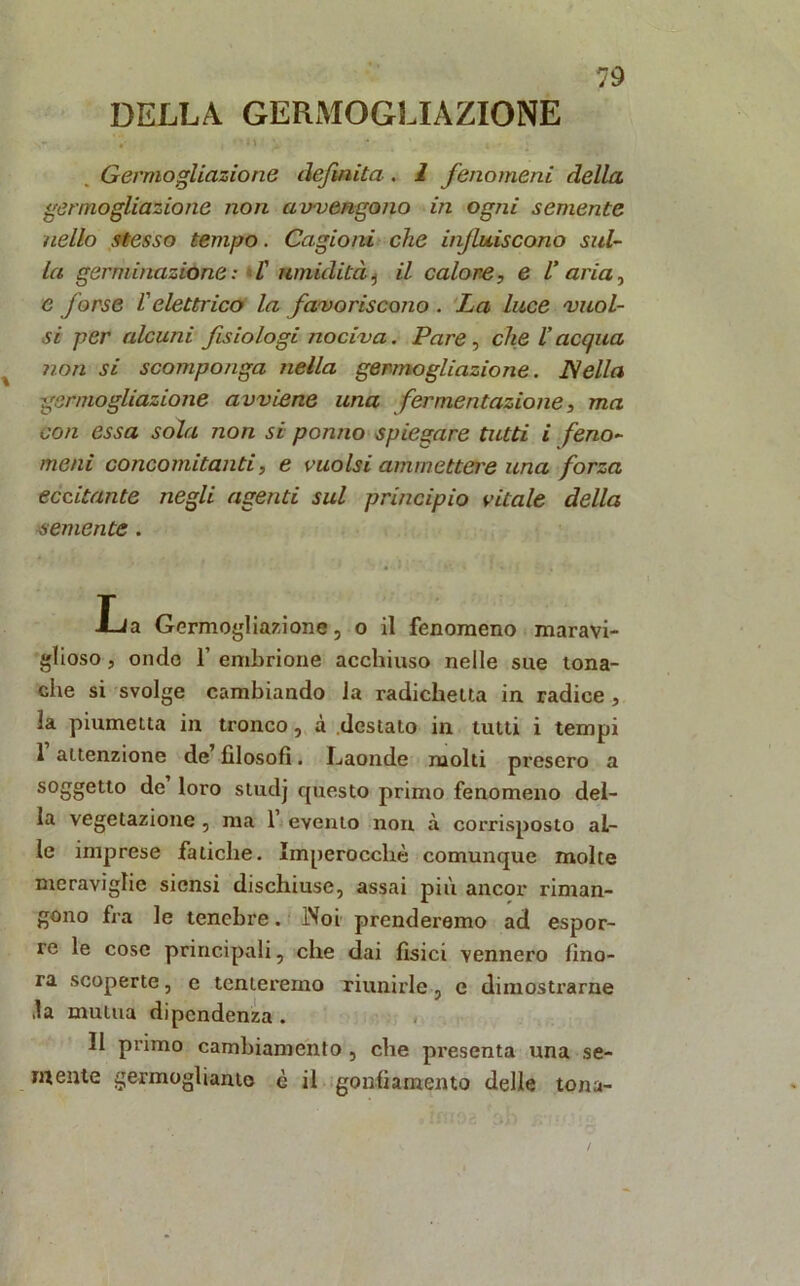 DELLA GERMOGLIAZIONE V . •' * ' M \ * Germogliazione definita-. 1 fenomeni della germogliazione non avvengono in ogni semente nello stesso tempo. Cagioni che infiuiscono sul- la germinazione: l' umidità, il calore, e V aria, e forse l'elettrico la favoriscono . La luce vuoi- si per alcuni fisiologi nociva. Pare, che l’acqua non si scomponga nella germogliazione. Nella germogliazione avviene una fermentazione, ma con essa sola non si panno spiegare tutti i feno- meni concomitanti, e vuoisi ammettere una forza eccitante negli agenti sul principio vitale della semente. La Germogliazione, o il fenomeno maravi- glioso, ondo f embrione acchiuso nelle sue tona- che si svolge cambiando la radichetta in radice , la piumetta in tronco, à destato in tutti i tempi 1 attenzione de filosofi. I^aonde molti presero a soggetto de loro studj questo primo fenomeno del- la vegetazione , ma 1 evento non à corrisposto al- le imprese fatiche. Imperocché comunque molte meraviglie siensi dischiuse, assai più ancor riman- gono fra le tenebre. IVoi prenderemo ad espor- re le cose principali, che dai fìsici vennero fino- ra scoperte, e tenteremo riunirle, e dimostrarne ,!a mutua dipendenza . Il primo cambiamento , che presenta una se- mente germogliamo è il gonfiamento delle tona-