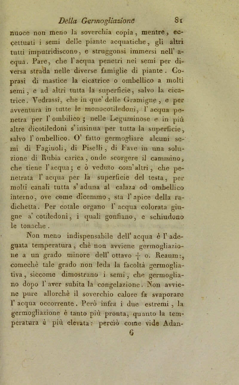 nuoce non meno la soverchia copia, mentre , ec- cettuali i semi delie piante acquatiche, gli altri tutti imputridiscono, e struggonsi immersi nell’ a- cqua. Fare, che l’acqua penetri nei semi per di- versa strada nelle diverse famiglie di piante . Co- prasi di mastice la cicatrice o ombellico a molti semi, e ad altri tutta la superficie, salvo la cica- trice. Tediassi, che in que’delle Gramigne , e per avventura in tutte le monocotiledoni, 1’ acqua pe- netra per 1’ oinbilico ; nelle Leguminose e in più altre dicotiledoni s’insinua per tutta la superficie, salvo l’ombellico. O’ fatto germogliare alcuni se- mi di Fagiuoli, di Piselli, di Fave in una solu- zione di Rubia carica , onde scorgere il cammino, che tiene l’acqua5 e ò veduto com’altri, che pe- netrata 1’ acqua per la superficie del testa, per molti canali tutta s’ aduna al calaza od ombellico interno, ove come dicemmo, sta l’apice della ra- dichetta. Per cotale organo 1’ acqua colorata giu- gno a’ cotiledoni, i quali gonfiano, e schiudono le tonache . Non meno indispensabile dell’ acqua é 1’ ade- guata temperatura, che non avviene germogliazio- ne a un grado minore dell’ ottavo -j- o. Reaum:, comechè tale grado non leda la facoltà germoglia- tiva, siccome dimostrano i semi, che germoglia- no dopo 1’ aver subita la congelazione. Non avvie- ne pure allorché il soverchio calore fa svaporare 1’ acqua occorrente. Però infra i due estremi , la germogliazione è tanto più prouta, quanto la tem- peratura è più elevata : perciò come vide Adan- 6