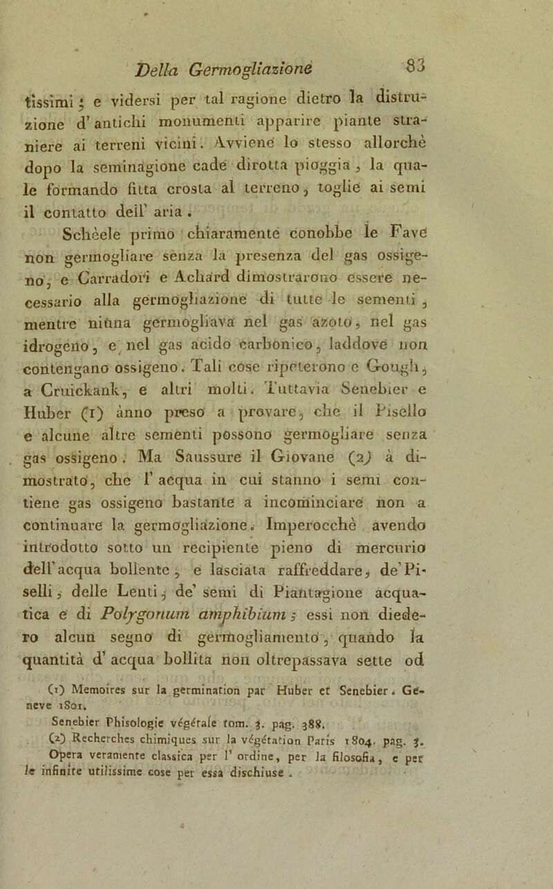 tìssimi ; e vidèrsi per tal ragione dietro la distru- zione d’antichi monumenti apparire piante stra- niere ai terreni vicini. Avviene lo stesso allorché dopo la seminagione cade dirotta pioggia , la qua- le formando fitta crosta al terreno, toglie ai semi il contatto dell’ aria . Schède primo chiaramente conobbe le Fave non germogliare sènza la presenza del gas ossige- no, e Carradori e Acha'rd dimostrarono essere ne- cessario alla germogliazione di tutte le sementi , mentre nitina germogliava nel gas azoto, nel gas idrogeno, e nel gas acido carbonico, laddove non contengano ossigeno. Tali cose ripeterono c Gough, a Cruickank, e altri molti. Tuttavia Seuebier e Huber (i) anno preso a provare, clic il Pisello e alcune altre sementi possono germogliare senza gas ossigeno. Ma Saussure il Giovane (2) à di- mostrato, ebe l’acqua in cui stanno i semi con- tiene gas ossigeno bastante a incominciare non a continuare la germogliazione. Imperocché avendo introdotto sotto un recipiente pieno di mercurio dell’acqua bollente, e lasciala raffreddare, de’Pi- selli , delle Lenti j de’ semi di Piantagione acqua- tica e di Polfgonum ampkibium ; essi non diede- ro alcun segno di gerrtiogliamenló, quando la quantità d’ acqua bollita non oltrepassava sette od CO Memoires sur la germination par Huber et Senebier. Ge- neve 1S01. Senebier Phisologie vegetale tom. 3. pag. 388. CO Recherches chimiques sur la végétation Paris 1804. pag. j. Opera veramente classica per 1’ ordine, per la filosofia, e per le infinite utilissime cose per essa dischiuse .