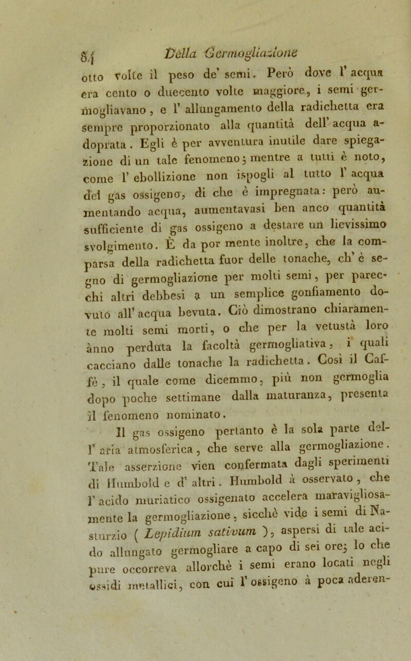 g j Vèlia Cenno giuntone otto tolte il peso de’ semi. Però dove l’acqua era cento o duecento volte maggiore, i semi ger- mogliavano , e 1* allungamento della radiclietta era sempre proporzionato alla quantità dell acqua a- doprata . Egli è per avventura inutile dare spiega- zione di un tale fenomeno j mentre a tutti e noto, come 1’ ebollizione non ispogli al tutto Y acqua del gas ossigeno, di che è impregnata: però au- mentando acqua, aumcntavasi ben anco quantità sufficiente di gas ossigeno a desiare un lievissimo svolgimento. È da por mente inoltre, che la com- parsa della radichetta fuor delle tonache, eh c se- gno di germogliazicme per molti semi, per parec- chi altri debbesi a un semplice gonfiamento do- vuto all’acqua bevuta. Ciò dimostrano chiaramen- te molti semi morti, o che per la vetustà loro anno perduta la facoltà germogliala, i quali cacciano dalle tonache la radichetta . Cosi il Caf- fè , il quale come dicemmo, più non germoglia dopo poche settimane dalla xnaturanza, presenta il fenomeno nominato. Il gas ossigeno pertanto è la sola parte del- aria atmosferica, che serve alla germogliazione. Tale asserzione vien confermata dagli sperimenti di Iliimbolde d’altri. Humbold à osservato , che l’ acido muriatico ossigenato accelera maravigliosa- mente la germogliazione, sicché vide i semi diPVa- sturzio ( Lepidium satvvum ), aspersi di tale aci- do allungato germogliare a capo di sei ore; lo che pure occorreva allorché i semi erano locati negli ossidi metallici, con cui l’ossigeno à poca aderen-