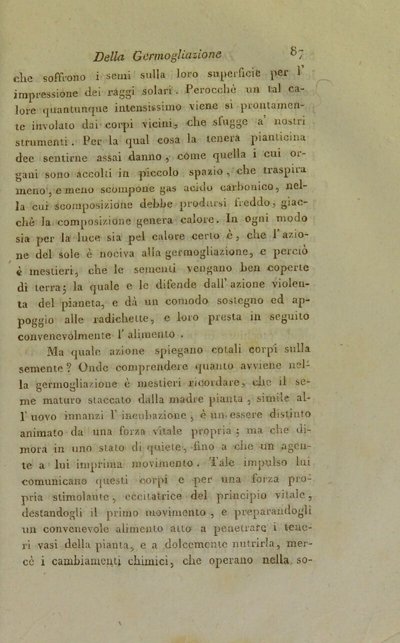 die soffrono i semi sulla loro superficie per 1’ impressione dei ràggi solari . Perocché un tal ca- lore quantunque intensissimo viene sì prontamen- te involato dai corpi vicini? che slugge a nostii strumenti. Per la qual cosa la tenera piantonila dee sentirne assai danno, come quella i cui 01- gaui sono accolti in piccolo spazio , che traspiia meno , e meno scompone gas acido carbonico, nel- la cui scomposizione debile prodursi freddo? giac- ché la composizione genera calore. In ogni modo sia per la luce sia pel calore cerio c ? che 1 azio- ne del sole è nociva alia germogliazione, c perciò è mestieri, che le sementi vengano ben coperte di terra5 la quale e le difende dall’azione violen- ta del pianeta, e dà un comodo sostegno ed ap- poggio alle radiche ite, e loro presta ili seguito convenevolmente 1’ alimento . Ma quale azione spiegano colali corpi sulla semente? Onde comprendere quanto avviene nel- la germogliazione é mestieri ricordare, che il se- me maturo staccato dalla madre pianta , simile al- 1’uovo innanzi l’incubazione, c un essere distinto animato da una forza vitale propria ; ma che di- mora in uno stato di quiete, fino a che un agen- te a lui imprima movimento. Tale impulso Ini comunicano questi corpi e per una forza pro- pria stimolante, eccitatrice del principio vitale, destandogli il primo movimento , e preparandogli un convenevole alimento atto a penetrare i teuc- ri vasi della pianta, e a dolcemente nutrirla, mer- cè i cambiamenti chimici, che operano nella so-