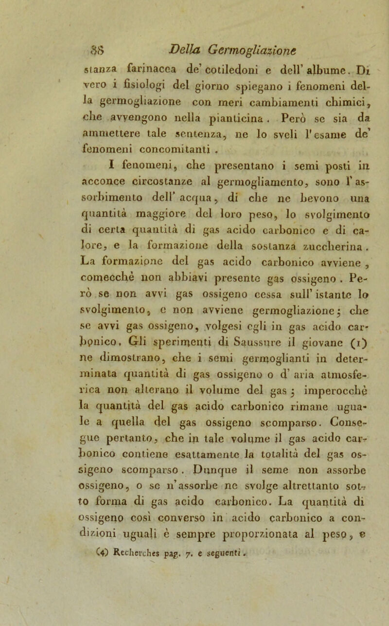 stanza farinacea de’cotiledoni e dell’albume. Di vero i fisiologi del giorno spiegano 1 fenomeni del- la germogliazione con meri cambiamenti chimici, che avvengono nella pianticina. Però se sia da ammettere tale sentenza, ne lo sveli l'esame de’ fenomeni concomitanti . I fenomeni, che presentano i semi posti in acconce circostanze al germogliamento, sono l’as- sorbimento dell’ acqua, di che ne bevono una quantità maggiore del loro peso, lo svolgimento di certa quantità di gas acido carbonico e di ca- lore, e la formazione della sostanza zuccherina. La formazipne del gas acido carbonico avviene , comecché non abbiavi presente gas ossigeno . Pe- rò se non avvi gas ossigeno cessa sull’ istante lo svolgimento, e non avviene germogliazionej che se avvi gas ossigeno, yolgesi egli in gas acido car- bonico. Gli sperimenti di Saussure il giovane (i) ne dimostrano, che i semi germoglianti in deter- minata quantità di gas ossigeno o d’ aria atmosfe- rica non alterano il volume del gas 5 imperocché la quantità del gas acido carbonico rimane ugua- le a quella del gas ossigeno scomparso. Conse- gue pertanto, che in tale volume il gas acido car- bonico contiene esattamente la totalità del gas os- sigeno scomparso. Dunque il seme non assorbe ossigeno, o se n’assorbe ne svolge altrettanto sot-? to forma di gas acido carbonico. La quantità di ossigeno così converso in acido carbonico a con- dizioni uguali è sempre proporzionata al peso, c