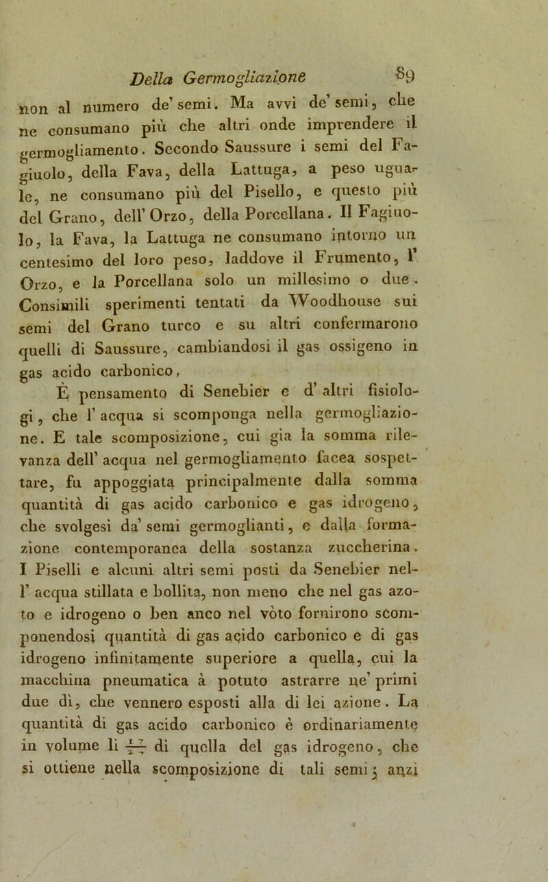 non al numero de semi. Ma avvi de semi, die ne consumano più che altri onde imprendere il germogliamento. Secondo Saussure i semi del Fa- giolo, della Fava, della Lattuga, a peso ugua- le, ne consumano più del Pisello, e questo piu del Grano, dell’Orzo, della Porcellana. Il Fagio- lo, la Fava, la Lattuga ne consumano intorno un centesimo del loro peso, laddove il Frumento, 1’ Orzo, e la Porcellana solo un millesimo o due . Consimili sperimenti tentati da Woodhouse sui semi del Grano turco e su altri confermarono quelli di Saussure, cambiandosi il gas ossigeno in gas acido carbonico, È, pensamento di Senebier e d’ altri fisiolo- gi , che 1’ acqua si scomponga nella germogliazio- ne. E tale scomposizione, cui già la somma rile- vanza dell’ acqua nel germogliamento facea sospet- tare, fu appoggiata principalmente dalla somma quantità di gas acido carbonico e gas idrogeno, che svolgesi da’semi germoglianti, e dalla forma- zione contemporanea della sostanza zuccherina. I Piselli e alcuni altri semi posti da Senebier nel- 1’ acqua stillata e bollita, non meno che nel gas azo- to e idrogeno o ben anco nel vóto fornirono scom- ponendosi quantità di gas acjido carbonico e di gas idrogeno infinitamente superiore a quella, cui la macchina pneumatica à potuto astrarre ne’ primi due dì, che vennero esposti alla di lei azione. La quantità di gas acido carbonico è ordinariamente in volume li di quella del gas idrogeno, che