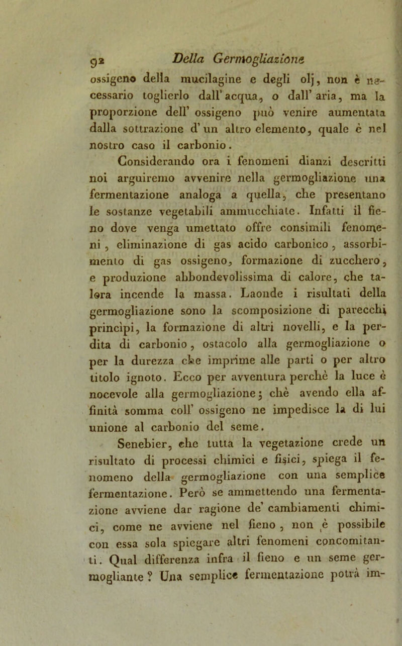 ossigeno della mucilagine e degli olj, non è ne- cessario toglierlo dall’acqua, o dall’aria, ma la proporzione dell’ ossigeno può venire aumentata dalla sottrazione d’ un altro elemento, quale c nel nostro caso il carbonio. Considerando ora i fenomeni dianzi descritti noi arguiremo avvenire nella germogliazione una fermentazione analoga a quella, che presentano le sostanze vegetabili ammucchiale. Infatti il fie- no dove venga umettato offre consimili fenome- ni , eliminazione di gas acido carbonico , assorbi- mento di gas ossigeno, formazione di zucchero, e produzione abbondevolissima di calore, che ta- lora incende la massa. Laonde i risultati della germogliazione sono la scomposizione di parecchi princìpi, la formazione di altri novelli, e la per- dita di carbonio, ostacolo alla germogliazione o per la durezza che imprime alle parti o per altro titolo ignoto. Ecco per avventura perchè la luce è nocevole alla germogliazione 5 che avendo ella af- finità somma coll’ ossigeno ne impedisce la di lui unione al carbonio del seme. Senebier, che tutta la vegetazione crede un risultato di processi chimici e fidici, spiega il fe- nomeno della germogliazione con una semplice fermentazione. Però se ammettendo una fermenta- zione avviene dar ragione de cambiamenti chimi- ci, come ne avviene nel fieno , non è possibile con essa sola spiegare altri fenomeni concomitan- ti. Qual differenza infra il fieno e un seme ger- mogliarne ? Una semplice fermentazione potrà im-