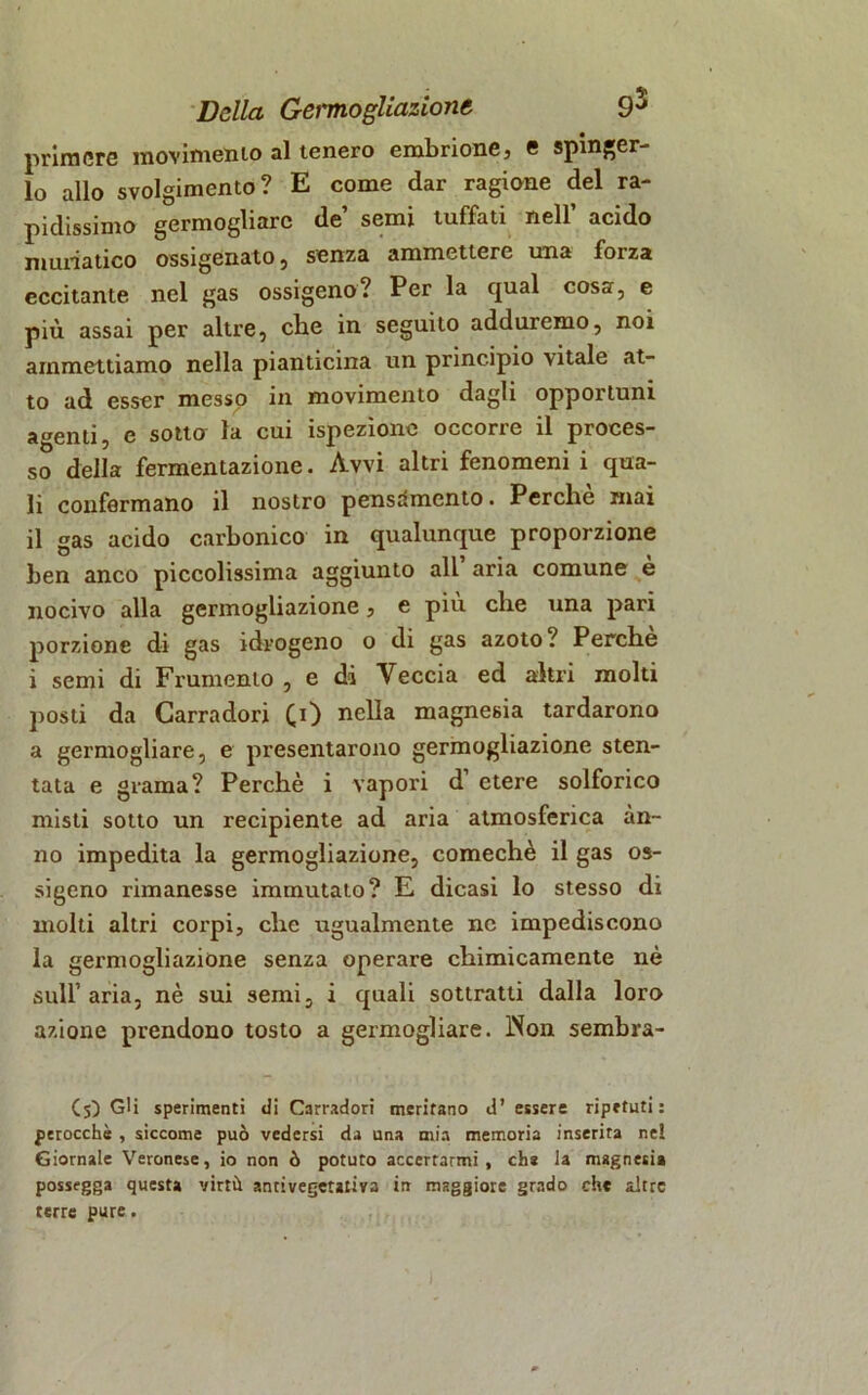 priraere movimento al tenero embrione, e spinger- lo allo svolgimento? E come dar ragione del ra- pidissimo germogliare de semi tuffati nell acido muriatico ossigenato , senza ammettere una forza eccitante nel gas ossigeno? Per la qual cosa, e più assai per altre, che in seguito adduremo, noi ammettiamo nella pianticina un principio vitale at- to ad esser messo in movimento dagli opportuni agenti, e sotta la cui ispezione occorre il proces- so della fermentazione. Avvi altri fenomeni i qua- li confermano il nostro pensamento. Perchè mai il gas acido carbonico in qualunque proporzione ben anco piccolissima aggiunto all aria comune e nocivo alla germogliazione, e più che una pari porzione di gas idrogeno o di gas azoto? Perche i semi di Frumento , e di Veccia ed altri molti posti da Carradori £0 nella magnesia tardarono a germogliare, e presentarono germogliazione sten- tata e grama? Perchè i vapori d etere solforico misti sotto un recipiente ad aria atmosferica an- no impedita la germogliazione, comechè il gas os- sigeno rimanesse immutalo? E dicasi lo stesso di molti altri corpi, che ugualmente ne impediscono la germogliazione senza operare chimicamente nè sull1 aria, nè sui semi, i quali sottratti dalla loro azione prendono tosto a germogliare. INon sembra- (5) Gli sperimenti di Carradori meritano d’ essere ripetuti: perocché , siccome può vedersi da una mia memoria inserita ne! Giornale Veronese, io non ò potuto accertarmi, eh* la magnesia possegga questa virtù antivegetativa in maggiore grado che altre terre pure.