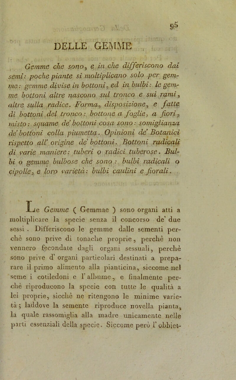 DELLE GEMME , Gemme che sono, e in che differiscono dai semi: poche piante si moltiplicano solo per gem- me: gemme divise in bottoni, ed in bulbi: le gem- me bottoni altre nascono sul tronco e sui rami, altre sulla radice. Forma^ disposizione, e fatte di bottoni del tronco : bottone a foglie, a fiori ? misto : squame de bottoni cosa sono : somiglianza de bottoni colla piumetta. Opinioni de’ Botanici rispetto all’ origine de'bottoni. Bottoni radicali di varie maniere: tuberi o radici tuberose. Bul- bi o gemme bulbose che sono : bulbi radicali o cipolle, e loro varietà: bulbi caldini e fiorali. Le Gemme ( Gemmae ) sono organi atti a moltiplicare la specie senza il concorso de’ due sessi . Differiscono le gemme dalle sementi per- chè sono prive di tonache proprie, perchè non vennero fecondate dagli organi sessuali, perchè sono prive d’ organi particolari destinati a prepa- rare il primo alimento alla pian ticina, siccome nel seme i cotiledoni e l’albume, e finalmente per- chè riproducono la specie con tutte le qualità a lei proprie, sicché ne ritengono le minime varie- tà ; laddove la semente riproduce novella pianta, la quale rassomiglia alla madre unicamente nelle parti essenziali della specie. Siccome però T ohbiet-