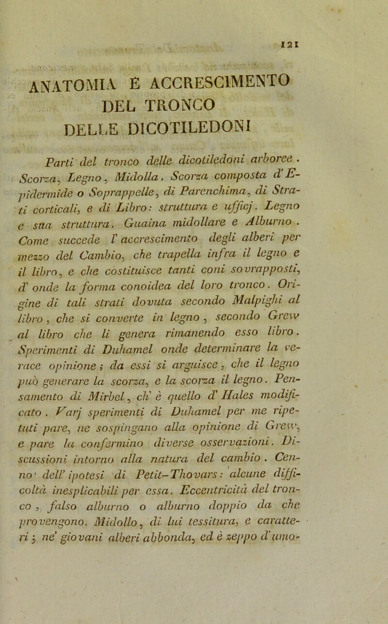 anatomia e accrescimento DEL TRONCO DELLE DICOTILEDONI Parti del tronco delle dicotiledoni arboree . Scorza, Legno, Midolla. Scorza composta d E- pidermide o Soprappelle, di Parenchima, di Stia- ti corticali, e di Libro: struttura e uffa}. Legno e sita struttura. Guaina midollare e Alburno . Come succede l'accrescimento degli alberi per mezzo del Cambio, che trapella infra il legno e il libro, e che costituisce tanti coni sovrapposti, d' onde la forma conoidea del loro tronco. Ori- gine di tali strati dovuta secondo Malpiglii al libro, che si converte in legno , secondo Grew al libro che li genera rimanendo esso libro. Sperimenti di Duhamel onde determinare la ve- race opinione ; da essi si arguisce, che il legno può generare la scorza, e la scorza il legno. Pen- samento di Mirbcl, eh' è quello d'Ilales modifi- cato . Varj sperimenti di Duhamel per me ripe- tuti pare, ne sospingano alla opinione di Grew, e pare la confermino diverse osservazioni. Di- scussioni intorno alla natura del cambio . Cen- no' dell’ ipotesi di Petit- Thovars : alcune diffi- coltà inesplicabili per essa. Eccentricità del tron- co , falso alburno o alburno doppio da che provengono. Midollo, di lui tessitura, e caratte- ri 3 ne’ giovani alberi abbonda, ed è zeppo d’umo* \