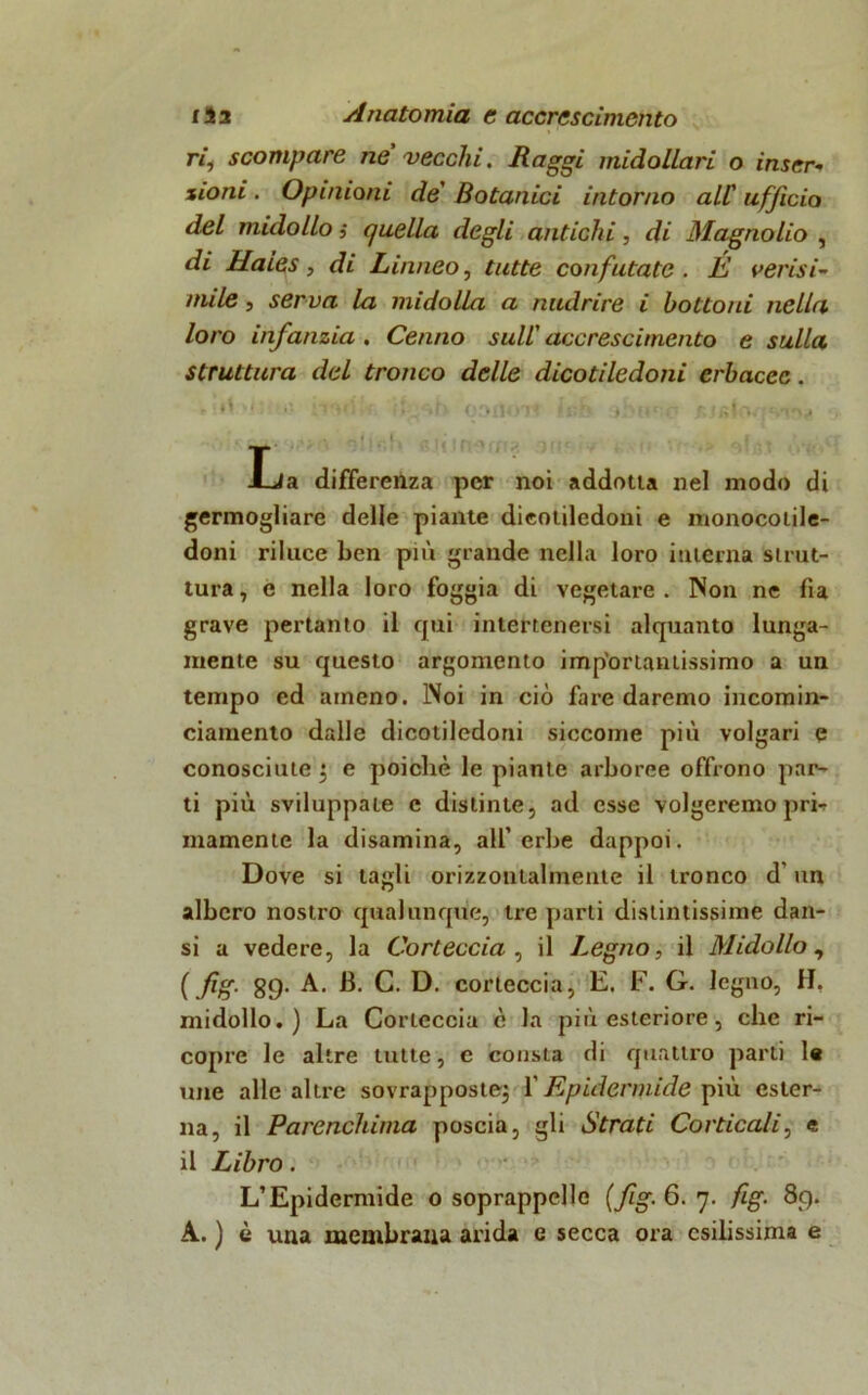 ri, scompare ne vecchi. Raggi midollari o inser- zioni . Opinioni de Botanici intorno all' ufficio del midollo ,• quella degli antichi, di Magnolio , di Haies, di Linneo, tutte confutate . É verisi- mile , serva la midolla a nudrire i bottoni nella loro infanzia . Cenno sull' accrescimento e sulla struttura del tronco delle dicotiledoni erbacee. elrt w; ÌTvI!* ; 03IU)7< f'0& 3f>Mc'.r- ' La differenza per noi addotta nel modo di germogliare delle piante dicotiledoni e monocotile- doni riluce ben più grande nella loro intèrna strut- tura , e nella loro foggia di vegetare . INon ne fia grave pertanto il qui intertenersi alquanto lunga- mente su questo argomento importantissimo a un tempo ed ameno. IVoi in ciò fare daremo incomin- ciamento dalle dicotiledoni siccome più volgari e conosciute ^ e poiché le piante arboree offrono par- ti più sviluppate c distinte, ad esse volgeremo prh inamente la disamina, all’erbe dappoi. Dove si tagli orizzontalmente il tronco d'un albero nostro qualunque, tre parti distintissime dan- si a vedere, la Corteccia , il Legno, il Midollo, ( fig. gg. A. JB. C. D. corteccia, E. F. G. legno, H, midollo.) La Corteccia è la più esteriore, che ri- copre le altre tutte, c consta di quattro parti le une alle altre sovrapposte} Y Epidermide più ester- na, il Parenchima poscia, gli Strati Corticali, e il Libro. L’Epidermide o soprappellc (fig. 6. 7. fig. 89. A. ) è una membrana arida e secca ora esilissima e