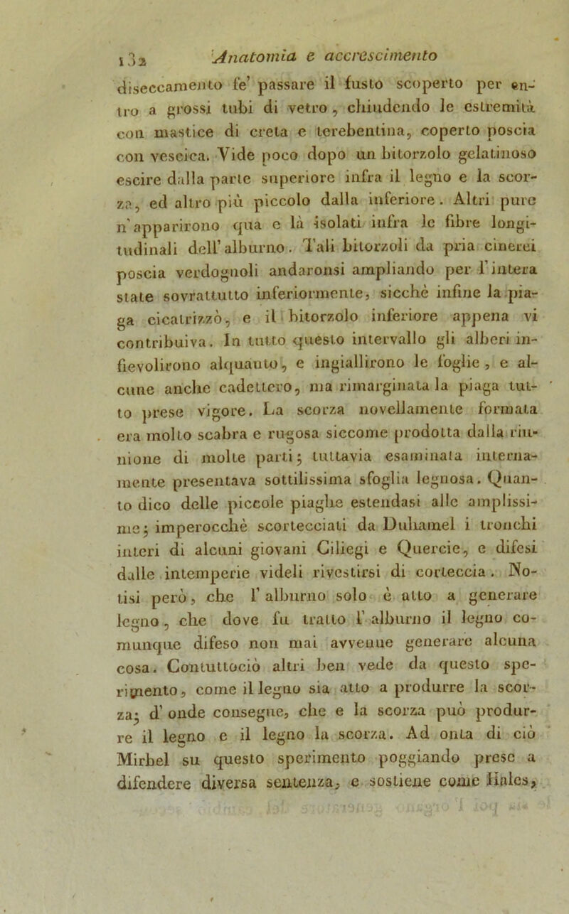 diseccamento fé’ passare il fusto scoperto per en- tro a grossi tubi di vetro , chiudendo le estremità con mastice di creta e terebentina, coperto poscia con vescica. Vide poco dopo un bitorzolo gelatinoso escire dalla parte superiore infra il legno e la scor- za, ed altro più piccolo dalla inferiore. Altri pure n'apparirono qua e là isolati infra le fibre longi- tudinali dell’alburno. Tali bitorzoli da pria cinerei poscia verdognoli andaronsi ampliando per l’intera state sovrattutto inferiormente, sicché infine la pia- ga cicatrizzò, e il hitorzolo inferiore appena vi contribuiva. In tutto questo intervallo gli alberi in- fievolirono alquanto, e ingiallirono le foghe, e al- cune anche cadctiero, ma rimarginata la piaga tut- to prese vigore. La scorza novellamente formata era molto scabra e rugosa siccome prodotta dalla riu- nione di molte parti j tuttavia esaminala interna- mente presentava sottilissima sfoglia legnosa. Quan- to dico delle piccole piaghe estendasi alle amplissi- me j imperocché scortecciati da Duhamel i tronchi interi di alcuni giovani Ciliegi e Quercie, e difesi dalle intemperie videli rivestirsi di corteccia . No- tisi però, che l’alburno solo è atto a generare legno , che dove fu tratto f alburno il legno co- munque difeso non mai avvenne generare alcuna cosa. Contuttociò altri ben vede da questo spe- rimento, come il legno sia atto a produrre la scor- za- d’ onde consegue, che e la scorza può produr- re il leeno e il legno la scorza. Ad onta di ciò Mirbel su questo sperimento poggiando prese a difendere diversa sentenza, e sostiene come Jiales,