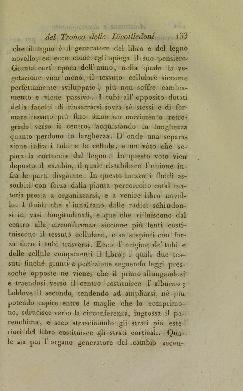 che il legno è il generatore del libro e del legno novello, ed ecco come egli spiega il suo pensiero. Giunta ceri’ epoca dell’ anno, nella quale la ve- getazione vicn meno, il tessuto cellulare siccome perfettamente sviluppato, più non soffre cambia- mento e viene passivo. I tubi all’ opposito dolati della facoltà di rinserrarsi sovra sé stessi e di for- mare tessuto più fino anno un movimento retro- grado verso il centro, acquistando in lunghezza quanto perdono in larghezza. D onde una separa-* zione infra i tubi e le cellule, e un vèto che se- para la corteccia dal legno . In questo voto vien de®oslo il cambio, il quale ristabilisce l’unione in- fra le parti disgiunte . In questo mezzo i fluidi as- sorbiti con forza dalla pania percorrono colai ma- teria presta a organizzarsi, e a venire libro novel- lo. I fluidi che s’ innalzano dalle radici schiudon- si in vasi longitudinali, c que’ che rifluiscono dal centro alla cireonfei'enza siccome più lenti costi- tuiscono il tessuto cellulare, e se sospinti con for- za anco i tubi trasversi. Ecco 1’origine de’tubi e delle cellule componenti il libroj i quali due tes- suti finché giunti a perfezione seguendo leggi pres- soché opposte ne viene, che il primo allungandosi e traendosi verso il centro costituisce 1’ alburno 3 laddove il secondo, tendendo ad ampliarsi, nè più polendo capire entro le maglie che lo comprimo- no, sdrucisce verso la circonferenza, ingrossa il pa- renchima, e seco strascinando gli strali più este- riori del libro costituisce gli strati cortiòali. Qua- le sia poi 1’ organo generatore del .cambio secou-