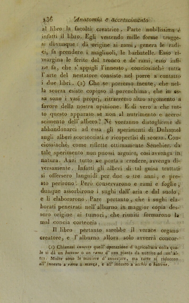 al libro la facoltà creatrice. Parie nobilissima è infatti il libro. Egli vestendo mille forme tragga- si dovunque : dà origine ai rami, genera le radi- ci, fa prendere i magliuoli, le barbatelle. Esso ri- margina le ferite del tronco e de’rami, esso infi- ne fa, che s’appigli l’innesto, conciosiacliè tutta 1’ arte del ncstatore consiste nel porre a contatto i due libri, (i) Che se porremo mente, che nel- la scorza esiste copioso il parenchima , che in es- sa sono i vasi proprj, ritrarremo altro argomento a favore della nostra opinione. E di vero a che tut- to questo apparato se non al nutrimento e accre- scimento dell’albero? IVè vorranno distoglierne di abbandonarci ad essa gli sperimenti di D ubarne! sugli alberi scortecciati e ricopertisi di scorza. Con- ciossiacliè; come riflette ottimamente Senebier, da tale sperimento non puossi arguire, cosi avvenga in natura. Anzi tutto ne porta a credere, avvenga di- versamente. Infatti gli alberi di tal guisa trattati- si offersero languidi per due o tre anni, e pre- sto perirono . Però conservarono e rami e foglie , dunque assorbirono i sughi dall* aria e dal suolo , e li elaborarono . Pare pertanto , che i sughi ela- borati penetrati nell’alburno in maggior copia des- sero origine ai tumori, che riuniti formarono la mal concia corteccia . ,t Il libro pertanto sarebbe il verace organo creatore, e 1’ alburno allora solo avverrà concor- (i) Chiamasi innesta quell’ operazione d agricoltura colla qua- le si dà un bottone o un rumo d’ upa pianta da nutrire ad un’ al- tra. Molte sono le maniere d’annestare, ma tutte si riducono all’ innesto a ramo o marza, e all’ innesto a occhio o bottone.