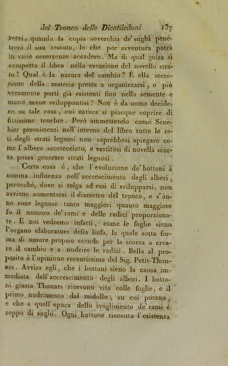 fervi, quando Ja copia soverchia de’sughi pene- trerà il suo tessuto, lo che per avventura potrà in varie occorrenze accadere . Ma di qual guisa si comporta il libro nella creazione del novello stra- to ? Qual è la natura del cambio ? E ella secre- zione delia materia presta a organizzarsi, o più veramente parti già esistenti fino nella semente e mano mano sviluppantisi ? Non è da uomo decide- re su tale cosa b cui natura si piacque coprire di buissime tenebre. Però ammettendo come Sene- bier preesistenti nell’ interno del libro tutte le re- ti degli strati legnosi non saprebbesi spiegare co- me r albero scortecciato, e vestitosi di novella scor- za possa generare strati legnosi . Certa cosa è , che 1’ evoluzione de’ bottoni à somma influenza nell’ accrescimento degli alberi, perocché, dove si tolga ad essi di svilupparsi, non avviene aumentarsi il diametro del tronco, e s’àn- no zone legnose tanto maggiori quanto maggiore fu il numero de rami e delle radici proporziona- te . E noi vedremo infatti, come le foglie sieno oigano elaboratore della linfa, la quale sotto for- ma di umore proprio scende per la scorza a crea- re il cambio e a nudrire le radici . Bella al pro- posito è l’opinione recentissima del Sig. Petit-Thou- ars . Avvisa egli, che i bottoni sieno la causa im- mediata dell’accrescimento degli alberi. I botto- ni giusta Thouars ricevono vita colle foglie, e il pi imo nudrimento dal midollo , su cui posano , e che a quell’epoca dello svoglimento de’rami è zeppo di sughi. Ogni bottone ricevuta l’esistenza