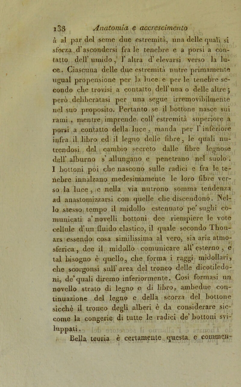 à al par del seme due estremità, una delle quali si sforza. d’ascondersi frale tenebre e a porsi a con- tatto dell’ umido 1’ altra d’ elevarsi verso la lu- ce. Ciascuna delle due estremità mitre primamente ugual propensione per la luce e per le tenebre se- condo che trovisi a contatto dell’una o delle altre j però deliberatasi per una segue irremovibilmente nel suo proposito. Pertanto se il bottone nasce sui rami , mentre imprende coll’ estremità superiore a porsi a contatto della luce , manda per l’inferiore infra il libro ed il legno delle fibre, le quali nu- trendosi del cambio secreto dalle fibre legnose dell’ alburno s’ allungano e penetrano nel suolo . I bottoni poi che nascono sulle radici e fra le te- nebre innalzano medcsimamenLe le loro fibre ver- so la luce , c nella via nutrono somma tendenza ad anastomizzarsi con quelle che discendono. Nel- lo stesso tempo il midollo estenuato pe’sughi co- municati a’ novelli bottoni dee riempiere le vote cellule d’un fluido elastico, il quale secondo Tliou- ars essendo cosa similissima al vero, sia aria almo- sferica, dee il midollo comunicare all’ esterno , e tal bisogno è quello, che forma i raggi midollari, che scorgonsi sull’ area del tronco delle dicotiledo- ni, de’quali diremo inferiormente. Cosi formasi un novello strato di legno e di libro, ambedue con- tinuazione del legno e della scorza del bottone sicché il tronco degli alberi è da considerare sic- come la congerie di tutte le radici de’bottoni svi- luppati . Bella teoria è certamente questa e conimeli-