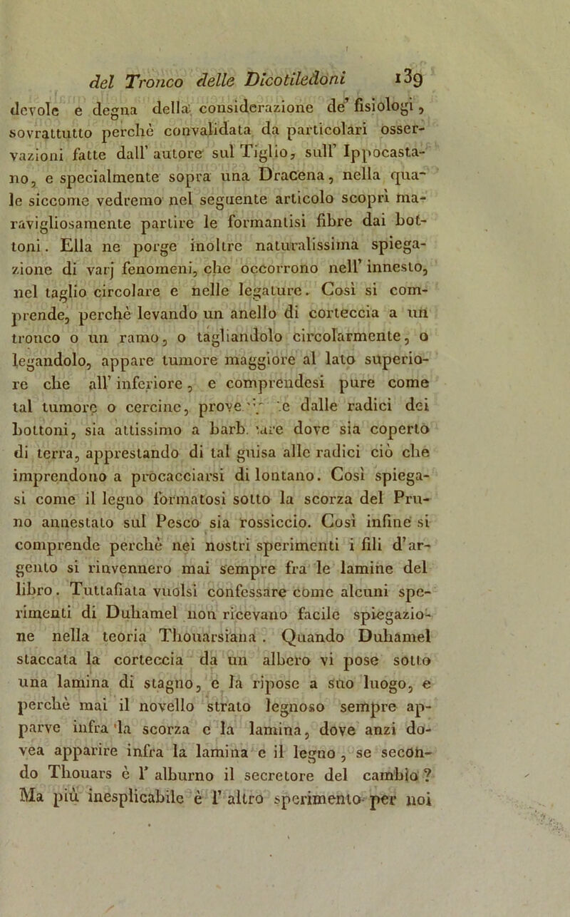 ticvole e degna della: considerazione de’ fisiologi, sovrattutto porcile convalidala da pai'ticolari osser- vazioni fatte dall’ autore sul Tiglio, sull’ Ippocasta- no, e specialmente sopra una Dracena, nella qua- le siccome vedremo nel seguente articolo scoprì ma- ravigliosamente partire le formanlisi fibre dai bot- toni. Ella ne porge inoltre naturalissima spiega- zione di varj fenomeni, che occorrono nell innesto, nel taglio circolare c nelle legature. Così si com- prende, perchè levando un anello di corteccia a un tronco o un ramo, o tagliandolo circolarmente, o legandolo, appare tumore maggiore al lato superio- re che all’ inferiore, e compiendosi pure come tal tumore o cercine, prove •' .e dalle radici dei bottoni, sia attissimo a harh. '.are dove sia coperto di terra, apprestando di tal guisa alle radici ciò che imprendono a procacciarsi di lontano. Così spiega- si come il legno formatosi sotto la scorza del Pru- no annestato sul Pesco sia rossiccio. Così infine si comprende perchè nei nostri sperimenti i fili d’ar- gento si rinvennero mai sempre fra le lamine del libro. Tuttafiata vuoisi confessare come alcuni spe- rimenti di Duliamel non ricevano facile spiegazio- ne nella teoria Thouarsiana . Quando Duliamel staccala la corteccia da un albero vi pose sotto una lamina di stagno, e la ripose a suo luogo, e perchè mai il novello strato legnoso sempre ap- parve infra'la scorza c la lamina, dove anzi do- vea apparire infra la lamina e il legno , se secon- do Tliouars è 1’ alburno il secretore del cambio ? Bla più inesplicabile è 1’ altro sperimento per noi