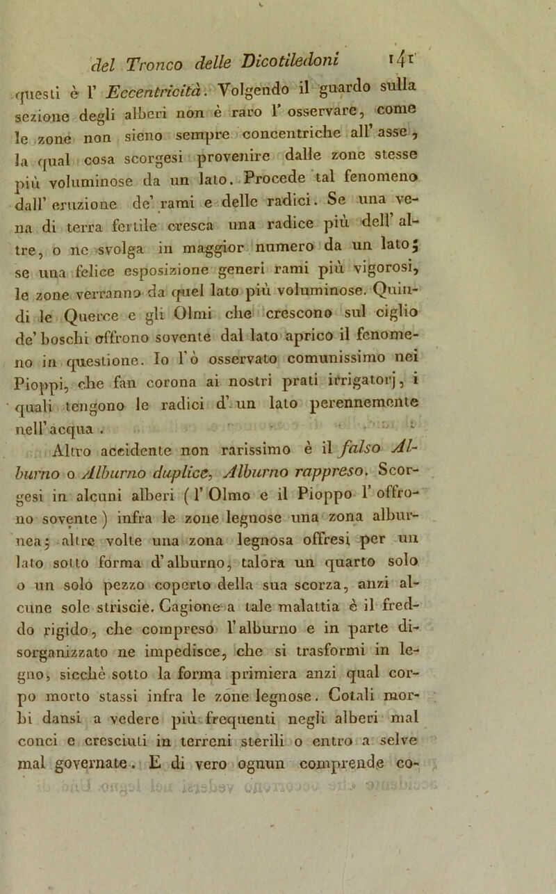 questi è 1’ Eccentricità. Volgendo il guardo sulla sezione degli alberi non è raro 1* osservare, come le zone non sieno sempre concentriche all’ asse, la qual cosa scorgesi provenire dalle zone stesse più voluminose da un lato. Procede tal fenomeno dall’eruzione de’ rami e delle radici. Se una ■ve- na di terra fertile cresca una radice piu dell al- tre, o ne svolga in maggior numero da un lato, se una felice esposizione generi rami più vigorosi, le zone verranno da cptel lato più voluminose. Quin- di le Querce e gli Olmi che crescono sul ciglio de’boschi offrono sovente dal lato aprico il fenome- no in questione. Io l'ò osservato comunissimo nei Pioppi, che fan corona ai nostri prati irrigatorj, i quali tengono le radici d’. un lato perennemente nell’acqua . Altro accidente non rarissimo è il falso Al- burno o Alburno duplice, Alburno rappreso. Scor- gesi in alcuni alberi ( 1’ Olmo e il Pioppo 1 offro- no sovente ) infra le zone legnose una zona albur- nea} altre volle una zona legnosa offresi per un lato sotto forma d’alburno, talora un quarto solo o un solo pezzo coperto della sua scorza, anzi al- cune sole strisele. Cagione a tale malattia è il fred- do rigido, che compreso l’alburno e in parte di- sorganizzato ne impedisce, che si trasformi in le- gno, sicché sotto la forma primiera anzi qual cor- po morto stassi infra le zone legnose. Cotali mor- bi dansi a vedere più frequenti negli alberi mal conci e cresciuti in terreni sterili o entro a selve mal governate. E di vero ognun comprende co- .bùU .«nasi bit bidbèy ortoiiojch. stasiti.