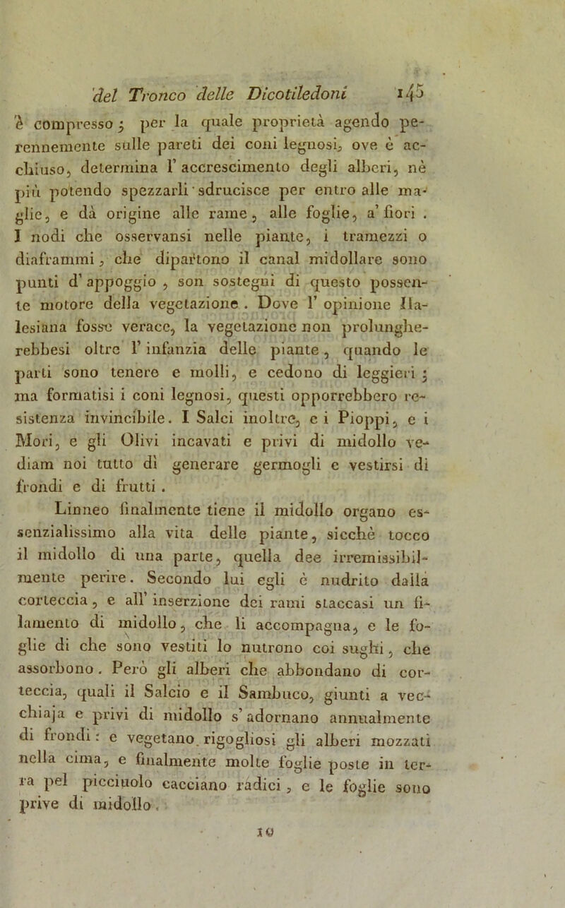 'è compresso j per la quale proprietà agendo pe- rennemente sulle pareti dei coni legnosi., ove è ac- chiuso, determina 1’ accrescimento degli alberi, nè più potendo spezzarli ' sdrucisce per entro alle ma- glie, e dà origine alle rame, alle foglie, a’fiori . I nodi che osservansi nelle piante, i tramezzi o diaframmi, che dipartono il canal midollare sono punti d’ appoggio , son sostegni di questo possen- te motore della vegetazione . Dove 1’ opinione Ila- lesiana fosse verace, la vegetazione non prolunghe- rebbesi oltre 1’ infanzia delle piante, quando le parli sono tenere e molli, e cedono di leggieri \ ina formatisi i coni legnosi, questi opporrebbero re- sistenza invincibile. I Salci inoltre, ci Pioppi, c i Mori, e gli Olivi incavati e privi di midollo ve- diam noi tutto dì generare germogli c vestirsi di fiondi e di frutti . Linneo finalmente tiene il midollo organo es- senzialissimo alla vita delle piante, sicché tocco il midollo di una parte, quella dee irremissibil- mente perire. Secondo lui egli è nudrilo daila corteccia , e all inserzione dei rami staccasi un fi- lamento di midollo, che li accompagna, e le fo- glie di che sono vestiti lo nutrono coi sughi, che assorbono. Però gli alberi che abbondano di cor- teccia, quali il Salcio e il Sambuco, giunti a vec- chiaja e privi di midollo s’adornano annualmente di fiondi : e vegetano rigogliosi gli alberi mozzati nella cima, e finalmente molte toglie poste in ter- ra pel picciuolo cacciano radici, e le foglie sono prive di midollo,