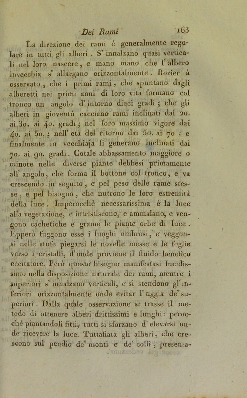 iG3 La direzione dei rami è generalmente rego- lare in tutti gli alberi . S’ innalzano quasi vertica- li nel loro nascere, e mano mano che l’albero invecchia s’ allargano orizzontalmente . Rozier à osservato , che i primi rami, che spuntano dagli alberetti nei primi anni di loro vita lorntano col tronco un angolo d’intorno dicci gradi t, che gli alberi in gioventù cacciano rami inclinati dai 20. ai 3o. ai 4°* gradi 5 nel loro massima vigore dai 4o. ai Do. • nell’ età del ritorno dai So. ai 70 ,* e finalmente in veccliiaja li generano inclinati dai 70. ai 90. gradi. Cotale abbassamento maggiore o minore nelle diverse piante debbesi primamente all’ angolo, che forma il bottone col tronco, e va crescendo in seguito, e pel peso delle rame stes- se, e pel bisogno, che nutrono le loro estremità della luce. Imperocché necessarissima è la luce alla vegetazione, e intristiscono, e ammalano, e ven- gono cachetiche e grame le piante orbe di luce . Epperò fuggono esse i luoghi ombrosi, e veggon- si nelle stufe piegarsi le novelle messe e le faglie verso i cristalli, d’onde proviene il fluido benefico eccitatore. Però questo bisogno manifestasi lucidis- simo nella disposizione naturale dei rami, mentre i superiori s’innalzano verticali, e si stendono gl’in- feriori orizzontalmente onde evitar 1’ uggia de’ su- periori . Dalla quale osservazione si trasse il me- todo di ottenere alberi drittissimi e lunghi: peroc- ché piantandoli fitti, tutti si sforzano d elevarsi on- de ricevere la luce. Tuttafiata gli alberi, che cre- scono sul pendio de’ monti c de’ colli , presenta-