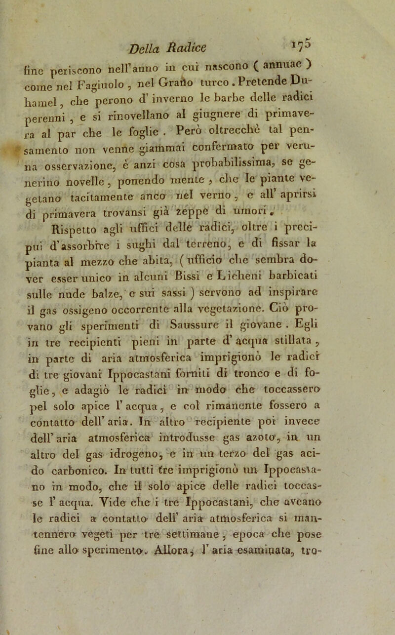 fine periscono nell’anno in cui nascono ( annuac ) come nel Fagiuolo , nel Grado turco . Pretende Du- liamel, che perono d’inverno le barbe delle radici perenni , e si rinovellano al giugnere di primave- ra al par che le foglie . Però oltrecchè tal pen- samento non venne giammai confermato pei veiu- na osservazione, è anzi cosa probabilissima, se ge- nerino novelle, ponendo niente , clic le piante ve- getano tacitamente anco nel verno , e all’ aprirsi di primavera trovansi già zeppe di umori r Rispetto agli uffici delle radici, oltre i preci- pui d’assorbire i sughi dal terreno, e di fissar la pianta al mezzo che abita, ( ufficio che sembra do- ver esserunico in alcuni Bissi c Licheni barbicati sulle nude balze, e sui sassi ) servono ad inspirare il gas ossigeno occorrente alla vegetazione. Ciò pro- vano gli sperimenti di Saussure il giovane . Egli in tre recipienti pieni in parte d accpia stillata , in parte di aria atmosferica imprigionò le radici di tre giovani Ippocastani fomiti di tronco e di fo- glie , e adagiò le radici in modo che toccassero pel solo apice l’acqua, e col rimanente fossero a contatto dell’aria. In altro recipiente poi invece dell’ aria atmosferica introdusse gas azoto, in un altro del gas idrogeno, e in un terzo del gas aci- do carbonico. In tutti tre imprigionò un Ippocasta- no in modo, che il solo apice delle radici toccas- se 1’ acqua. Vide che i tre Ippocastani, che aveano le radici a contatto deli’ aria atmosferica si man- tennero vegeti per tre settimane , epoca che pose fine allo sperimento» Allora * 1’ aria esaminata, tro-