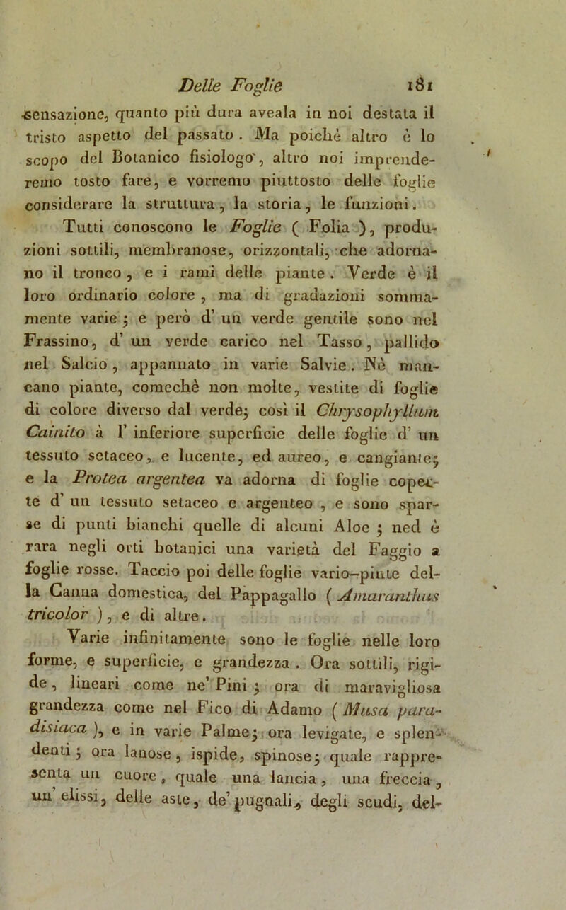 •sensazione, quanto più dura aveala in noi destala il tristo aspetto del passato . Ma poiché altro è lo scopo del Botanico fisiologo', altro noi imprende- remo tosto fare, e vorremo piuttosto delle foglie considerare la struttura, la storia, le funzioni. Tutti conoscono le Foglie ( Folia ), produ- zioni sottili, membranose, orizzontali, che adorna- no il tronco , e i rami delle piante. Verde è jl loro ordinario colore , ma di gradazioni somma- mente varie ; e però d’ un verde gentile sono nel Frassino, d’ un verde carico nel Tasso, pallido nel Salcio, appannalo in varie Salvie. Nè man- cano pianto, comcchè non molte, vestite di foglie di colore diverso dal verde; cosi il ChiysophjUuni Cainito à 1’ inferiore superficie delle foglie d’ un tessuto setaceo, e lucente, ed aureo, e cangiante; e la Protea argentea Ya adorna di foglie coper- te d’ un tessuto setaceo e argenteo , e sono spar- se di punti bianchi quelle di alcuni Aloe ; ned è rara negli orti botanici una varietà del Faggio a foglie rosse. Taccio poi delle foglie vario—piate del- la Canna domestica, del Pappagallo ( Amarantino; tricolor ), e di altre. Varie infinitamente sono le foglie nelle loro forme, e superficie, e grandezza . Ora sottili, rigi- de , lineari come ne Pini ; ora di maravigliosa grandezza come nel Fico di Adamo ( Musa para~ disiaca ), e in varie Palme; ora levigate, e splen- denti ; ora lanose, ispide, spinose; quale rappre- acnta un cuore , quale una lancia, una freccia , un olissi, delle aste, de’pugnali., degli scudi, del-