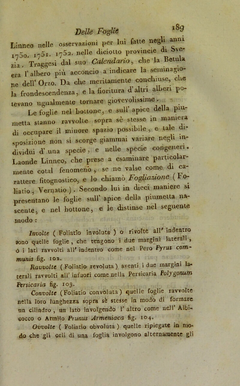 Linneo nelle osservazioni per lui fatte negli anni 1750j I75i. 1752. nelle dicioito provinole di Sve- zia . Traggesi dal suo Calendario, che la Botola era 1’ albero più acconcio a indicare la seminagio- ne dell’ Orzo. Da che meritamente conchiuse, che la frondescendenza, e la fioritura d’altri alberi po- tevano ugualmente tornare giovevolissime . Le foglie nel boitone, e sull’apice della pi- roetta stanno ravvolie sopra sè stesse in maniera di occupare il minore spazio possibile, e tale di- sposizione non si scorge giammai variare negli in- dividui d’ una specie, e nelle specie congeneri. Laonde Linneo, che prese a esaminare particolar- mente coiai fenomeno , se ne valse come di ca- rattere fìtognostico, e lo chiamò Fogliazione ( t o- liatio, Vernaiio ). Secondo lui in dieci maniere si presentano le foglie sull’ apice della piumetta na- scente, e nel bottone, e le distinse nel seguente modo : Involte ( Foliatio involuta ) o rivolte all' indentro sono quelle foglie , che tengono i due margini laterali , 0 i lati ravvolti all' indentro come nel Pero Pyrus com- munis fig. io*. Ravvolte ( Foliatio revoluta ) aventi i due margini la- terali ravvolti all’ infuori come nella Persicaria Polygonum Per sicaria fig. 103. Convolte (Foliatio convoluta) quelle foglie ravvolte nella loro lunghezza sopra sà stesse in modo di formare un cilindro , un lato involgendo 1’ altro come nell Albi- cocco o Armilo Prunus Armeniaca fig. 104. Ovvolte ( Foliatio obvoluta ) quelle ripiegate in nio» do che gli orli di una foglia involgono alternamente gli