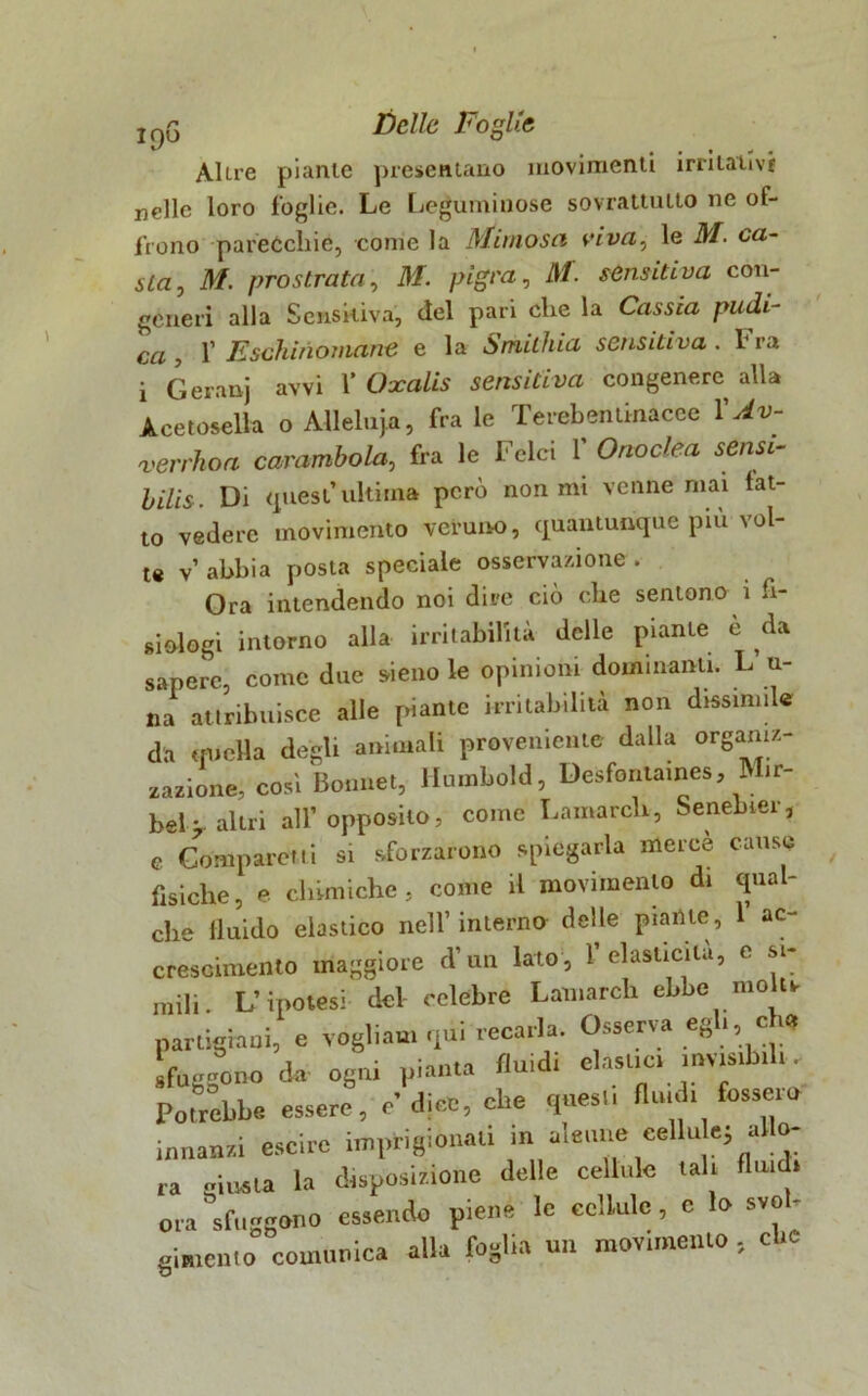 Altre piante presentano movimenti irritativi nelle loro foglie. Le Leguminose sovrattulto ne of- frono parecchie, come la Mimosa viva, le M. ca- sta , M. prostrata, M. pigra ^ Ai. sensitiva con- generi alla Sensitiva, del pari che la Cassia pudi- ca , 1’ Eschinomane e la Smithia sensitiva . 1 ra i Geranj avvi 1’ Oxalis sensitiva congenere alla Acetosella o Allelnja, frale Terebentkiacee XAv- verrhoa carambola, fra le Felci 1’ Onoclea sensi- bilis. Di quest’ultima però non mi venne mai fat- to vedere movimento veruno, quantunque più vol- te v’ abbia posta speciale osservazione . Ora intendendo noi dire ciò che sentono ì fi- siologi intorno alla irritabilità delle piante e da sapere, come due sieno le opinioni dominanti. L u- na attribuisce alle piante irritabilità non dissimile da quella degli animali proveniente dalla organiz- zazione, cosi Bonnet, Humbold, Desfontaines, Mir- bel> altri all’opposito, come Lamarch, Senebier, e Compare»ti si sforzarono spiegarla mercè cause fìsiche, e chimiche, come il movimento di qual- che fluido elastico nell’interno delle piante, 1 ac- crescimento maggiore d’un lato, 1 elasticità, e si- mili. L’ipotesi del celebre Lamarch ebbe mo ti partigiani, e vogliaui qui recarla. Osserva «gl., eh, fuggonod. ogni pianta fluidi elasuc, nnts.b.l,. Potrebbe essere, e'dine, ohe cp.es., fluid, fossero innanzi escirc in.pHgion.ti in a.e.me cella e; allo- ra giusta la disposizione delle cellule tal. firn* ora sfuggono essendo piene le eelLulc, e lo svol- gimento comunica alla foglia un mov.me.no, ebe