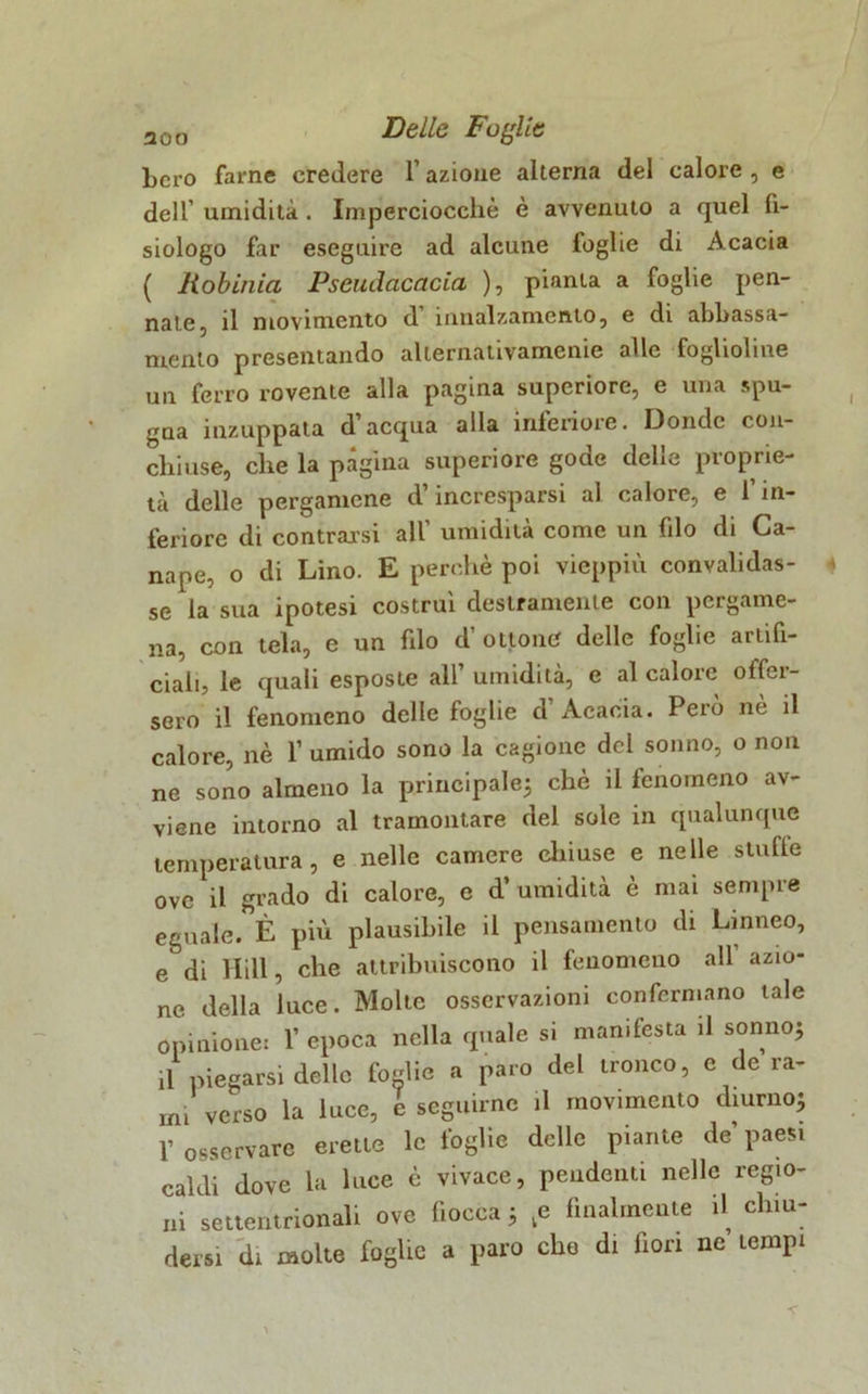 bcro farne credere l’azione alterna del calore, e dell’ umidità . Imperciocché è avvenuto a quel fi- siologo far eseguire ad alcune foglie di Acacia ( Robinia Pseudacacia ), pianta a foglie pen- nate, il movimento d innalzamento, e di abbassa- mento presentando alternaiivamcnie alle foglioline un ferro rovente alla pagina superiore, e una spu- gna inzuppata d acqua alla inferiore. Donde con- chiuse, che la pàgina superiore gode delle proprie- tà delle pergamene d’incresparsi al calore, e l’in- feriore di contraisi all’ umidità come un fdo di Ca- nape, o di Lino. E perchè poi vieppiù convalidas- se la sua ipotesi costruì destramente con pergame- na, con tela, e un fdo d’ ottone delle foglie artifi- ciali, le quali esposte all’ umidità, e al calore offer- sero il fenomeno delle foglie d’Acacia. Però nè il calore, nè 1’ umido sono la cagione del sonno, o non ne sono almeno la principale; che il fenomeno av- viene intorno al tramontare del sole in qualunque temperatura, e nelle camere chiuse e nelle stufle ove il grado di calore, e d’umidità è mai sempre eguale. È più plausibile il pensamento di Linneo, e di Hill, che attribuiscono il fenomeno all azio- ne della luce. Molte osservazioni confermano tale opinione: 1’ epoca nella quale si manifesta il sonno; il piegarsi delle fonile a paro del tronco, e de ra- mi verso la luce, e seguirne il movimento diurno; V osservare erette le foglie delle piante de’ paesi caldi dove la luce è vivace, pendenti nelle regio- ni settentrionali ove fiocca ; ,e finalmente il chiu- dersi di molte foghe a paro che di fiori ne tempi