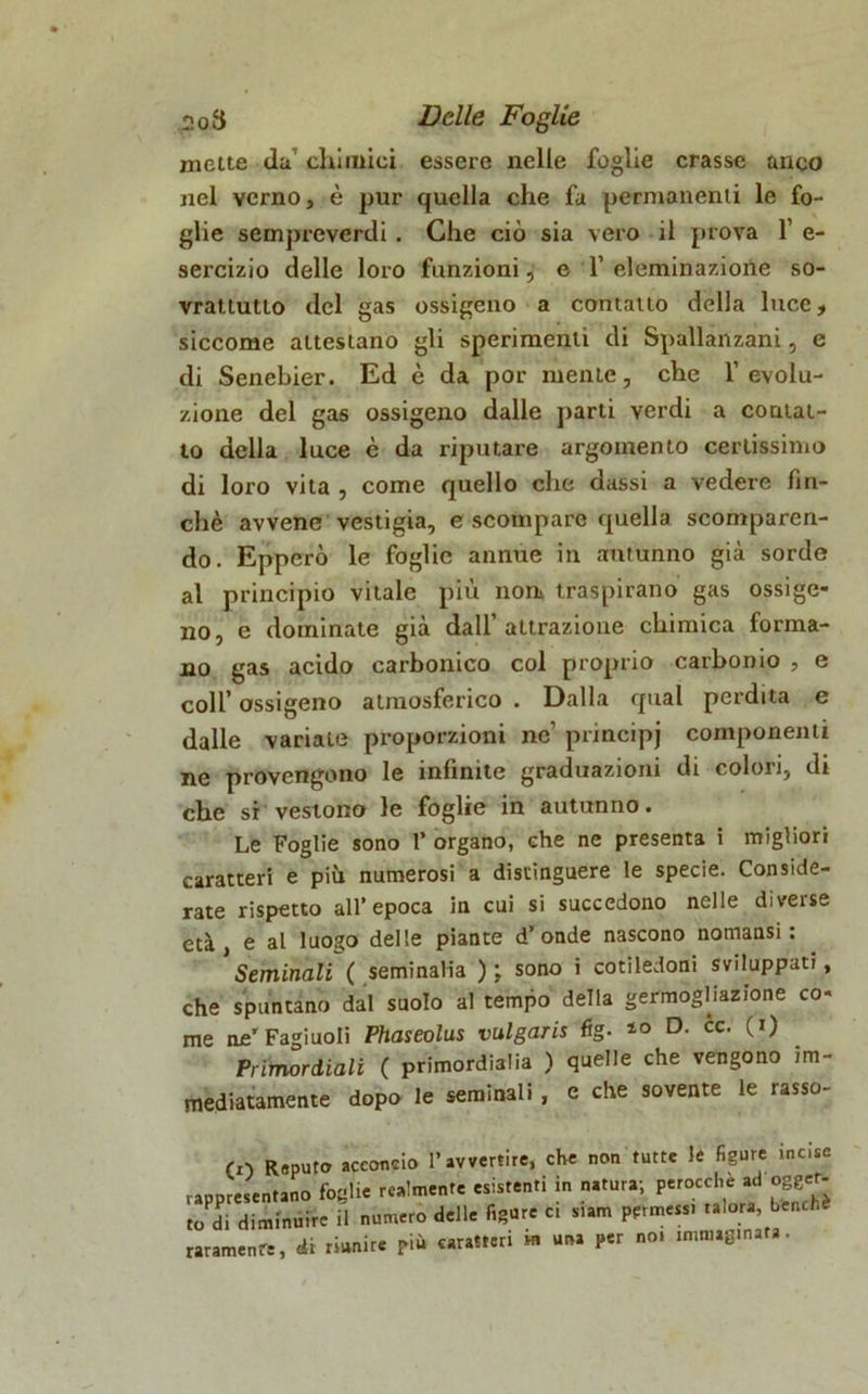 mette da’chimici essere nelle foglie crasse anco nel verno, è pur quella che fa permanenti le fo- glie sempreverdi. Che ciò sia vero il prova 1’ e- sercizio delle loro funzioni, e 1’ dominazione so- vrattutlo del gas ossigeno a contatto della luce, siccome attestano gli sperimenti di Spallanzani, e di Senebier. Ed è da por mente, che l’evolu- zione del gas ossigeno dalle parti verdi a contat- to della luce è da riputare argomento certissimo di loro vita , come quello che dassi a vedere fin- ché avvene vestigia, e scompare quella scomparen- do. Epperò le foglie annue in autunno già sorde al principio vitale più non traspirano gas ossige- no, e dominate già dall’attrazione chimica forma- no gas acido carbonico col proprio carbonio , e colf ossigeno atmosferico . Dalla qual perdita e dalle variate proporzioni ne’ principj componenti ne provengono le infinite graduazioni di colori, di che si vestono le foglie in autunno. Le Foglie sono 1’ organo, che ne presenta i migliori caratteri e più numerosi a distinguere le specie. Conside- rate rispetto all’epoca in cui si succedono nelle diverse età, e al luogo delle piante d’onde nascono nomansi : Seminali ( seminalia ) ; sono i cotiledoni sviluppati, che spuntano dal suolo al tempo della germogHazione co- me ne' Fagiuoli Phaseolus vulgaris fig. D- cc. (i) Primordiali ( primordialia ) quelle che vengono im- mediatamente dopo le seminali , e che sovente le rasso- CO Reputo acconcio l’avvertire, che non tutte lé figure incise rappresentano foglie realmente esistenti in natura; perocché ad ogget- to d. diminuire il numero delle figure c, s.am permessi talora bench. raramente, di riunire Più caratteri in una per no. immaginata.
