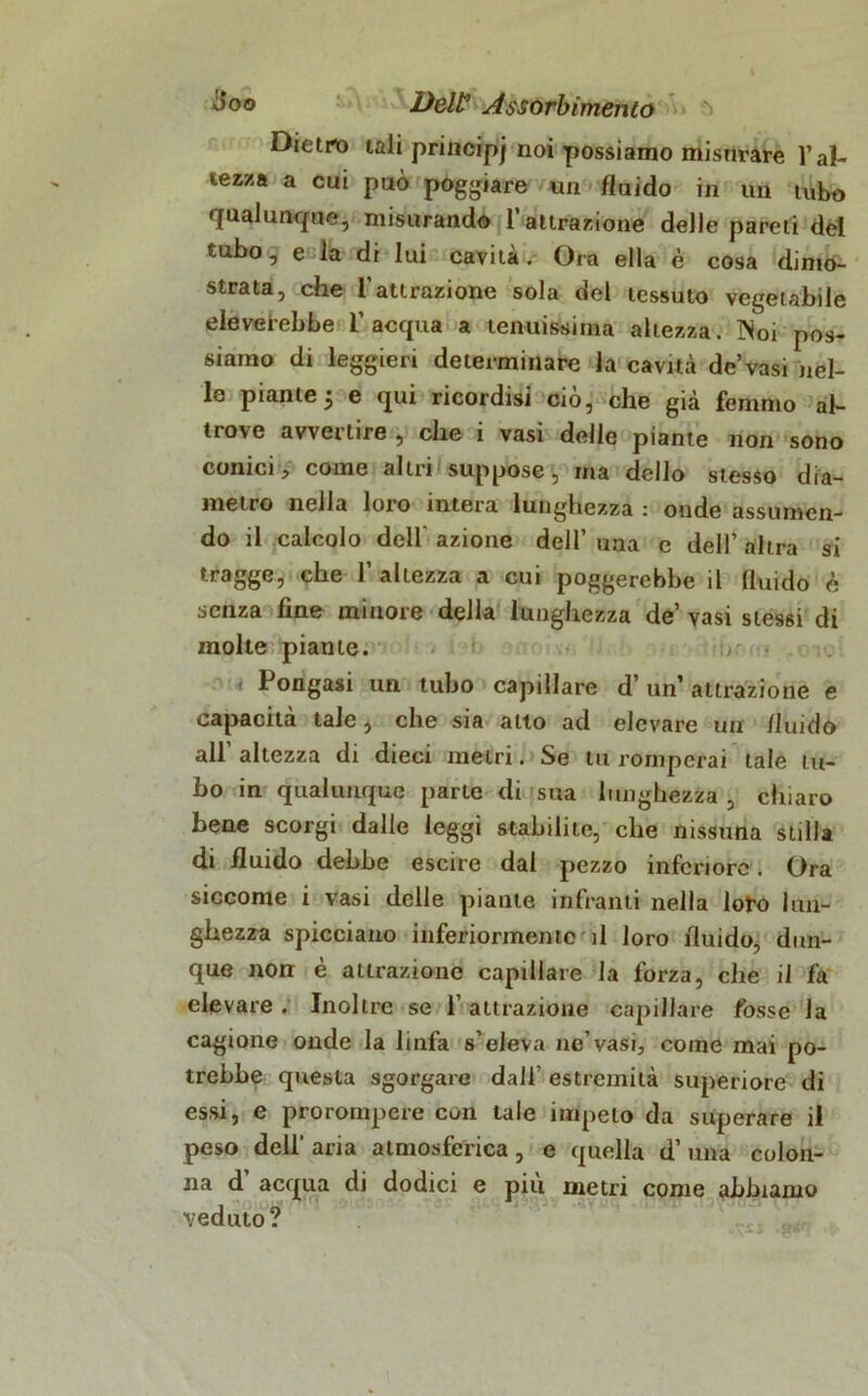 Dietro tali principi no* possiamo misurare l’al- tezza a cui può poggiare un fluido in un tubo qualunque, misurando l’attrazione delle pareti del tubo, e la di lui cavità. Ora ella è cosa dimo- strata, che l’attrazione sola del tessuto vegetabile eleverebbe l’acqua a tenuissima altezza. Noi pos- siamo di leggieri determinare la cavità de vasi nel- le piante j e qui ricordisi ciò, che già femmo al- trove avvertire , che i vasi delle piante non sono conici, come altri suppose, ma dello stesso dia- metro nella loro intera lunghezza : onde assumen- do il calcolo dell azione dell’ una e dell’ altra si tragge, che 1’ altezza a cui poggerebbe il fluido è senza fine minore della lunghezza de’ vasi stessi di molte piante. Pongasi un tubo capillare d’un’ attrazione e capacità tale, che sia alto ad elevare un fluido all’ altezza di dieci metri. Se tu romperai tale tu- bo in qualunque parte di sua lunghezza , chiaro bene scorgi dalle leggi stabilite, che nissuna stilla di fluido dehbe escile dal pezzo inferiore. Ora siccome i vasi delle piante infranti nella loro lun- ghezza spicciano inferiormente il loro fluido, dun- que non è attrazione capillare la forza, che il fa elevare . Inoltre se l’attrazione capillare fosse la cagione onde la linfa s’eleva ne’vasi, come mai po- trebbe questa sgorgare dall’ estremità superiore di essi, e prorompere con tale impelo da superare il peso dell' aria atmosferica, e quella d’ una colon- na d acqua di dodici e piu metri come abbiamo veduto?