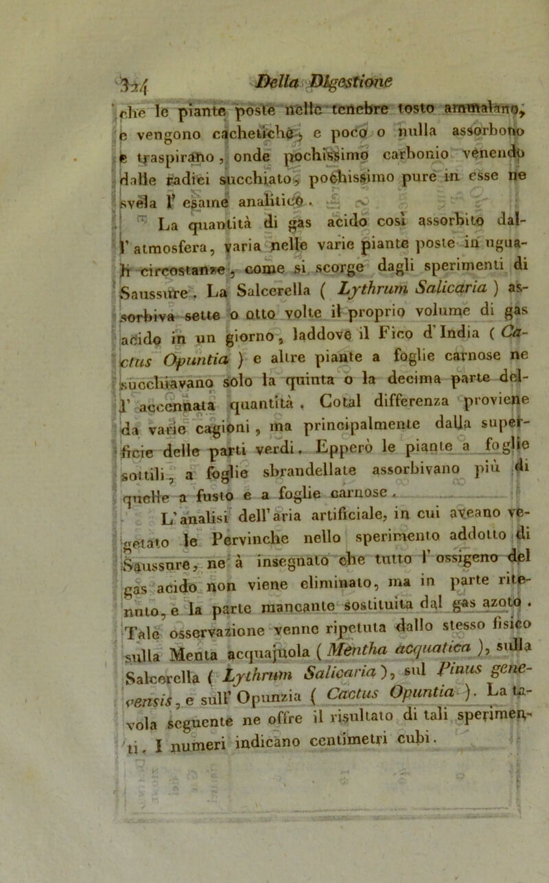 ‘ rhc le piante poste nelle tenebre tosto ammalano, e vengono cacheticHò> e poco o nulla assorbono p traspirano, onde pochissimo carbonio venendo dalle radici succhiato, pochissimo pure in esse ne svela T esame analitico. -1 ^ La quantità di gas acido cosi assorbito dal- l’atmosfera, varia nelle varie piante poste in ugua- li circostante , come si scorge dagli sperimenti di Saussure. La Salcerella ( Lythram Salicaria) as- sorbiva sette o otto volte il proprio volume di gas acido in un giorno, laddove il Fico d'india ( Ca- ctus Ofuntia ) e altre piante a foglie carnose ne succhiavano solo la quinta o la decima parte del- 1’ accennata quantità , Colai differenza proviene da varie cagioni, ma principalmente dalia super- ficie delle parti verdi. Epperò le piante a foglie sonili, a foglie sbrandellale assorbivano più di quelle a fusto e a foglie carnose . L’analisi dell’aria artificiale, in cui ayeano ve- getato le Pervinche nello sperimento addotto di Saussure, ne à insegnalo che tutto l’ossigeno del gas acido non viene eliminato, ma in parte rite- nuto, e la parte mancante sostituita dal gas azoto. Tale osservazione venne ripetuta dallo stesso fisico sulla Menta acquaiola ( Mentha acquatica ), sidla Salcerella ( Lythmm Salicaria ), sul Pimis gene- <>ensis,e sull’ Opunzia ( Cactus Opuntia ). La ta- vola seguente ne offre il risultato di tali sperimen-