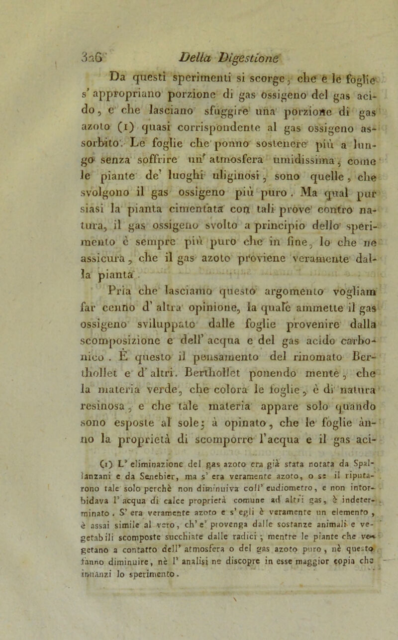 Da questi sperimenti si scorge, che e le foglie s’ appropriano porzione di gas ossigeno del gas aci- do, e che lasciano sfuggire una porzione di gas azoto (i) quasi corrispóndente al gas ossigeno as- sorbito. Le foghe che pouno sostenere più a lun- go senza soffrire un'atmosfera umidissima, come le piante de’ luoghi uliginosi, sono quelle, che svolgono il gas ossigeno più puro . Ma qual pur siasi la pianta cimentata con tali prove' contro na- tura, il gas ossigeno svolto a principio dello' speri- mento c sempre più puro che in fine, lo che ne assicura, che il gas azoto proviene veramente dal- la pianta Pria che lasciamo questo argomento vogliam far cenno d’ altra opinione, la quale ammette il gas ossigeno sviluppalo dalle foglie provenire dalla scomposizione e dell’ acqua e del gas acido carbo- nico . E questo il pensamento del rinomato Ber- thollet e d’altri. Bertliollct ponendo mente, che la materia verde, che colora le foglie, è di natura X’esinosa, e che tale materia appare solo quando sono esposte al solej à opinalo, che le foglie an- no la proprietà di scomporre l’acqua e il gas aci- (O L’ eliminazione del gas azoto era già stata notata da Spal- lanzani e da Sejiebier, ma s’ era veramente azoto, o sì ii riputa- rono tale solo perchè non diminuiva coll’eudiometro, e non intor- bidava l’acqua di calce proprietà comune ad alti! gas, è indeter- minato . S’ era veramente azoto e s’ egli è veramente un elemento , è assai simile al vero, eh’e’ ptovenga dalle sostanze animali-e ve- getabili scomposte succhiate dalle radici ; mentre le piante che ve*» getano a contatto dell’atmosfera o del gas azoto puro, nè questo tanno diminuire, nè 1’ analisi ne discopre in esse maggior copia che innanzi lo sperimento.